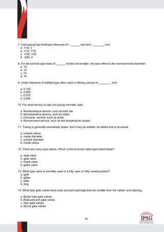 45
7. Cast piping has thickness tolerance of + ______ inch and - _______ inch.
a. 1/16, 0
b. 1/16, 1/16
c. 1/32, 1/32
d. 3/64, 0
8. For all nominal pipe sizes of ______ inches and smaller, the size refers to the nominal inside diameter.
a. 10
b. 12
c. 14
d. 16
9. Under tolerance of welded pipe often used in refinery service is ________ inch.
a. 0.125
b. 0.050
c. 0.010
d. 0.005
10. For what service is cast iron piping normally used.
a. Nonhazardous service, such as lube oils
b. Nonhazardous service, such as water.
c. Corrosive service, such as acids.
d. Noncorrosive service, such as low temperature caustic.
11. Tubing is generally seamlessly drawn, but it may be welded. Its stated size is its actual:
a. outside radius.
b. inside diameter.
c. outside diameter.
d. inside radius.
12. There are many type valves. Which is the incorrect valve type listed below?
a. style valve
b. gate valve
c. check valve
d. globe valve
13. What type valve is normally used in a fully open or fully closed position?
a. gate
b. globe
c. slide
d. plug
14. What type gate valves have body and port openings that are smaller than the valves’ end opening.
a. Borda tube gate valves
b. Reduced-port gate valves
c. Weir gate valves
d. Sluice gate valves
 