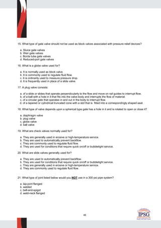 46
15. What type of gate valve should not be used as block valves associated with pressure relief devices?
a. Sluice gate valves
b. Weir gate valves
c. Borda tube gate valves
d. Reduced-port gate valves
16. What is a globe valve used for?
a. It is normally used as block valve.
b. It is commonly used to regulate fluid flow.
c. It is ordinarily used to measure pressure drop.
d. It is frequently used in place of a slide valve.
17. A plug valve consists:
a. of a slide or slides that operate perpendicularly to the flow and move on rail guides to interrupt flow.
b. of a ball with a hole in it that fits into the valve body and interrupts the flow of material.
c. of a circular gate that operates in and out in the body to interrupt flow.
d. of a tapered or cylindrical truncated cone with a slot that is fitted into a correspondingly shaped seat.
18. What type of valve depends upon a spherical type gate has a hole in it and is rotated to open or close it?
a. diaphragm valve
b. plug valve
c. globe valve
d. ball valve
19. What are check valves normally used for?
a. They are generally used in erosive or high-temperature service.
b. They are used to automatically prevent backflow.
c. They are commonly used to regulate fluid flow.
d. They are used for conditions that require quick on/off or bubbletight service.
20. What are slide valves generally used for?
a. They are used to automatically prevent backflow.
b. They are used for conditions that require quick on/off or bubbletight service.
c. They are generally used in erosive or high-temperature service.
d. They are commonly used to regulate fluid flow.
21. What type of joint listed below would you NOT use in a 300 psi pipe system?
a. lap-joint flanged
b. welded
c. bell-and-spigot
d. weld-neck flanged
 