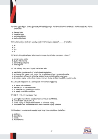 47
22. What type of pipe joint is generally limited to piping in non-critical service and has a nominal size of 2 inches
or smaller.
a. flanged joint
b. threaded joint
c. socket-weld joint
d. butt-welded joint
23. Socket-welded joints are usually used in nominal pipe sizes of _____ or smaller.
a. 4”
b. 3”
c. 2.5”
d. 2”
24. Which of the joints listed is the most common found in the petroleum industry?
a. compression joints
b. butt-welded joints
c. bell-and-spigot joints
d. sleeve joints
25. The primary purpose of piping inspection is to:
a. satisfy the requirements of jurisdictional regulations.
b. achieve at the lowest cost, piping that is reliable and has the desired quality.
c. ensure plant safety and reliability; also achieve desired quality assurance.
d. produce a piping system that meets minimum design and serviceability requirements.
26. Adequate inspection is a prerequisite for maintaining piping:
a. in a leak free condition.
b. satisfactory to the owner-user.
c. in a satisfactory operating condition.
d. in a safe, operable condition.
27. OSHA 1910.119 mandates that:
a. piping be inspected to a code or standard such as API 570.
b. owner/users adopt API 570.
c. water piping be inspected the same as chemical piping.
d. the owner/user immediately shut down corroded piping systems.
28. Regulatory requirements usually cover only those conditions that affect:
a. pollution.
b. operations.
c. safety.
d. maintenance.
 