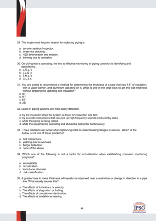 48
29. The single most frequent reason for replacing piping is:
a. an over-zealous Inspector.
b. in-service cracking.
c. H2S deterioration and erosion.
d. thinning due to corrosion.
30. On piping that is operating, the key to effective monitoring of piping corrosion is identifying and
establishing __________________.
a. L.O.L.’s
b. J.L.G.’s
c. T.M.L.’s
d. C.U.I.’s
31. You are asked to recommend a method for determining the thickness of a pipe that has 1.5” of insulation,
with a vapor barrier, and aluminum jacketing on it. What is one of the best ways to get the wall thickness
without stripping the jacketing and insulation?
a. UT
b. RT
c. ET
d. AE
32. Leaks in piping systems are most easily detected:
a. by the inspector when the system is down for inspection and test.
b. by acoustic instruments that can pick up high frequency sounds produced by leaks.
c. while the piping is being tested.
d. while the equipment is operating and should be looked for continuously.
33. Three problems can occur when tightening bolts to correct leaking flanges in-service. Which of the
below is not one of these problems?
a. bolt interactions
b. yielding due to overload
c. flange deflection
d. none of the above
34. Which one of the following is not a factor for consideration when establishing corrosion monitoring
programs?
a. accessibility
b. circuitization
c. transducer diameter
d. risk classification
35. A greater loss in metal thickness will usually be observed near a restriction or change in direction in a pipe
line. What usually causes this?
a. The effects of turbulence or velocity.
b. The effects of stagnation or fretting.
c. The effects of corrosion or declination.
d. The effects of oxidation or waning.
 