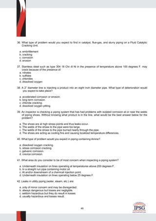 49
36. What type of problem would you expect to find in catalyst, flue-gas, and slurry piping on a Fluid Catalytic
Cracking Unit.
a. embrittlement
b. cracking
c. corrosion
d. erosion
37. Stainless steel such as type 304 18 Chr.-8 Ni in the presence of temperature above 100 degrees F. may
crack because of the presence of:
a. nitrates
b. sulfides
c. chlorides
d. dissolved oxygen
38. A 2” diameter line is injecting a product into an eight inch diameter pipe. What type of deterioration would
you expect to take place?
a. accelerated corrosion or erosion.
b. long term corrosion.
c. chloride cracking.
d. dissolved oxygen pitting.
39. An inspector is checking a piping system that has had problems with isolated corrosion at or near the welds
of piping shoes. Without knowing what product is in the line, what would be the best answer below for the
problem?
a. The shoes are at high stress points and thus leaks occur.
b. The welds of the shoes to the pipe were too large.
c. The welds of the shoes to the pipe burned nearly through the pipe.
d. The shoes are acting as cooling fins and causing localized temperature differences.
40. What type of problem would you expect in piping containing Amine?
a. dissolved oxygen cracking.
b. stress corrosion cracking.
c. galvanic corrosion.
d. crevice corrosion.
41. What area do you consider to be of most concern when inspecting a piping system?
a. Underneath insulation on lines operating at temperatures above 200 degrees F.
b. In a straight run pipe containing motor oil.
c. At and/or downstream of a chemical injection point.
d. Underneath insulation on lines operating below 25 degrees F.
42. Leaks in utility piping (water, steam, etc.) are:
a. only of minor concern and may be disregarded.
b. always dangerous but losses are negligible.
c. seldom hazardous but they do result in losses.
d. usually hazardous and losses result.
 