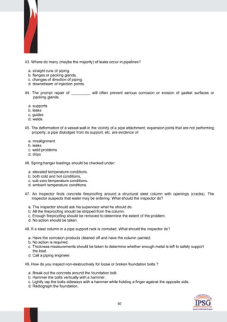50
43. Where do many (maybe the majority) of leaks occur in pipelines?
a. straight runs of piping.
b. flanges or packing glands.
c. changes of direction of piping.
d. downstream of injection points.
44. The prompt repair of _________ will often prevent serious corrosion or erosion of gasket surfaces or
packing glands.
a. supports
b. leaks
c. guides
d. welds
45. The deformation of a vessel wall in the vicinity of a pipe attachment; expansion joints that are not performing
properly; a pipe dislodged from its support; etc. are evidence of:
a. misalignment
b. leaks
c. weld problems
d. drips
46. Spring hanger loadings should be checked under:
a. elevated temperature conditions.
b. both cold and hot conditions.
c. sub-zero temperature conditions.
d. ambient temperature conditions.
47. An inspector finds concrete fireproofing around a structural steel column with openings (cracks). The
inspector suspects that water may be entering. What should the inspector do?
a. The inspector should ask his supervisor what he should do.
b. All the fireproofing should be stripped from the column.
c. Enough fireproofing should be removed to determine the extent of the problem.
d. No action should be taken.
48. If a steel column in a pipe support rack is corroded. What should the inspector do?
a. Have the corrosion products cleaned off and have the column painted.
b. No action is required.
c. Thickness measurements should be taken to determine whether enough metal is left to safely support
the load.
d. Call a piping engineer.
49. How do you inspect non-destructively for loose or broken foundation bolts ?
a. Break out the concrete around the foundation bolt.
b. Hammer the bolts vertically with a hammer.
c. Lightly rap the bolts sideways with a hammer while holding a finger against the opposite side.
d. Radiograph the foundation.
 