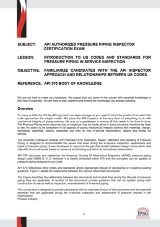 6
SUBJECT: API AUTHORIZED PRESSURE PIPING INSPECTOR
CERTIFICATION EXAM
LESSON: INTRODUCTION TO US CODES AND STANDARDS FOR
PRESSURE PIPING IN SERVICE INSPECTION
OBJECTIVE: FAMILIARIZE CANDIDATES WITH THE API INSPECTOR
APPROACH AND RELATIONSHIPS BETWEEN US CODES.
REFERENCE: API 570 BODY OF KNOWLEDGE
We are not here to make you inspectors. We expect that you come to this course with essential knowledge in
this field of expertise. We are here to add, redefine and extend the knowledge you already possess.
Overview
To many outside the US the API approach can seem strange so you need to adopt the position from which the
code approaches the subject matter. We place the API Inspector at the very heart of everything to do with
mechanical integrity of piping systems. He acts as a gatekeeper to ensure all that needs to be done is done.
The Pressure Piping exam assumes that an inspector may be totally alone in some situations therefore we need
to test his ability to be competent in all aspects of piping mechanical integrity starting with materials, design,
fabrication, assembly, testing, inspection and then on into in-service deterioration, repairs and fitness for
service.
The American Petroleum Institute (API Standard 570) Inspection, Repair, Alteration and Rerating of Pressure
Piping is designed to accommodate the issues that arise during the in-service inspection, assessment and
repair of pressure piping. It was developed to overcome the gap that existed between design codes which deal
only with structural issues based on pressure and loading and which do not address deterioration.
API 570 discusses and references the American Society Of Mechanical Engineers (ASME) pressure piping
design code ASME B 31.3. However it is clearly embodied within 570 that the principles can be applied to
pressure piping designed to any code.
API 570 references other codes and standards where appropriate instead of developing or re-stating existing
guidance. Figure 1 details the relationship between the various referenced documents.
The Figure describes the relationship between the documents and at what time during the lifecycle of pressure
piping they are applicable. A number of the documents provide guidance that can be applied during both
construction of new as well as inspection, re-assessment of in-service piping.
This course text is designed to provide participants with an overview of each of the documents and the essential
elements that are applicable during the in-service inspection and assessment of pressure vessels in the
Hydrocarbon
Process Industry.
 