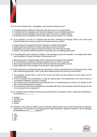 51
50. If you find a slotted hole in a baseplate, what would this indicate to you?
a. It indicates that the craftsman making the hole was not sure of it exact location.
b. It indicates that the baseplate may have been designed to accommodate expansion.
c. It indicates that the baseplate was possibly made to be used in multiple locations.
d. It indicates that the baseplate had two holes side by side punched in it by mistake.
51. As an inspector, you find a 6” diameter pipe line that is vibrating and swaying. What is one of the most
important things you would you check for and where would you check?
a. Fireproofing on the supports should be checked for spalling and breaking.
b. Welds should be inspected for cracks, particularly at points of restraint.
c. Baseplates of the pipe supports should be checked to see if the bolts are tight.
d. Valves in the system should be checked to insure they are not vibrating open/closed.
52. A insulated pipe shows evidence of defects in the jacketing covering the insulation. You suspect that water
may be getting in through the defects. What would you do?
a. Strip the pipe line complete to allow 100% inspection and renewal of the insulation.
b. If no discoloration is present to indicate corrosion (rust), no action is required.
c. Strip enough insulation to determine the extent and severity of possible corrosion.
d. Strip at least 50% of the insulation from the pipe to allow examination.
53. While inspecting an underground pipe line right-of-way, you find a discolored spot on the ground near a road
that crosses the right-of-way. Which of the items below would be the course you would follow?
a. The inspector should make a note for the records and have the area checked at some future time for
possible leakage.
b. It is not unusual to have discoloration on pipe line right-of-ways. If the discoloration is not wet and there is
no evidence of leakage, no action is required.
c. The inspector pick up material from the discolored area. If it smells okay and no there is no reaction on the
skin, the area should pose no problem.
d. The discoloration should be investigated as a possible spill. Soil or liquid samples should be checked to see
if it is corrosive to the underground
54. An increase in pump pressure at the pump accompanied by a decrease in flow in a pipe line downstream is
an indication of __________.
a. leakage
b. a broken line
c. effluence
d. fouling
55. Ultrasonic instruments are widely used for thickness measurements and are used extensively by inspection
organizations. If a transducer is not equipped with “high temperature” delay-line material, it can be damaged
by temperatures over ______ degrees F.
a. 150
b. 1000
c. 250
d. 300
 