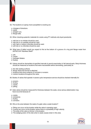 53
62. The locations on piping most susceptible to cracking are:
a. changes of directions
b. welds.
c. straight runs.
d. flange bolts.
63. When checking austenitic materials for cracks using PT methods only liquid penetrants:
a. with low or no nitrides should be used.
b. with low or no carbides should be used.
c. with high or medium chlorides should be used.
d. with low or no chlorides should be used.
64. What type of defect would you expect to find at the bottom of a groove of a ring joint flange made from
ASTM A-347 Stainless Steel?
a. pits
b. cracks
c. hydrogen blisters
d. fouling
65. Valves should be dismantled at specified intervals to permit examination of all internal parts. Body thickness
should be measured at locations that were inaccessible before dismantling, particularly at:
a. the disk seating surfaces
b. flange where the bonnet is attached.
c. locations that show evidence of corrosion or erosion.
d. random locations throughout the valve.
66. Bodies of valves that operate in severe cyclic temperature service should be checked internally for:
a. erosion.
b. fouling.
c. cracks.
d. pitting.
67. Gate valves should be measured for thickness between the seats, since serious deterioration may
have occurred because of:
a. cracks.
b. turbulence.
c. fouling.
d. corrosion.
68. Why is the area between the seats of a gate valve a weak location?
a. Pitting can occur at this location while the valve is operating open.
b. Fouling can occur at this location where there is a possibility of high velocity.
c. The body of the valve is thinner in this location.
d. The wedging action of the disk when is seats causes strain in this area.
 