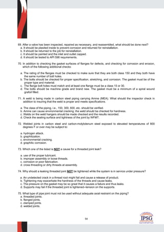 54
69. After a valve has been inspected, repaired as necessary, and reassembled, what should be done next?
a. It should be plasited inside to prevent corrosion and returned for reinstallation.
b. It should be returned to the job for reinstallation.
c. It should be painted and the inlet and outlet capped.
d. It should be tested to API 598 requirements.
70. In addition to checking the gasket surfaces of flanges for defects, and checking for corrosion and erosion,
which of the following additional checks:
a. The rating of the flanges must be checked to make sure that they are both class 150 and they both have
the same number of bolt holes.
b. The bolts should be checked for proper specification, stretching, and corrosion. The gasket must be of the
proper type and material.
c. The flange bolt holes must match and at least one flange must be a class 15 or 30.
d. The bolts should be machine grade and brand new. The gasket must be a minimum of a spiral wound
grafoil filled.
71. A weld is being made in carbon steel piping carrying Amine (MEA). What should the inspector check in
addition to insuring that the weld is proper and meets specifications.
a. The class of the piping, i.e., 150, 300, 600, etc. should be verified.
b. Amine can cause environmental cracking; the weld should be checked for hardness.
c. Welds on the weld hangers should be made checked and the results recorded.
d. Check the seating surface and tightness of the joint by WFMT.
72. Welded joints in carbon steel and carbon-molybdenum steel exposed to elevated temperatures of 800
degrees F or over may be subject to:
a. hydrogen attack.
b. graphitization.
c. environmental cracking.
d. graphitic corrosion.
73. Which one of the listed is NOT a cause for a threaded joint leak?
a. use of the proper lubricant.
b. improper assembly or loose threads.
c. corrosion or poor fabrication.
d. cross threading or dirty threads at assembly.
74. Why should a leaking threaded joint NOT be tightened while the system is in service under pressure?
a. An undetected crack in a thread root might fail and cause a release of product.
b. Tightening may exacerbate the hardness of the threads and cause leaks.
c. The pressure on the gasket may be so great that it causes a failure and thus leaks.
d. Supports may fail if the threaded joint is tightened--tension on the supports.
75. What type of pipe joint must not be used without adequate axial restraint on the piping?
a. threaded joints.
b. flanged joints.
c. clamped joints.
d. welded joints.
 