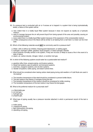 56
82. If a pressure test is conducted with air or if excess air is trapped in a system that is being hydrostatically
tested, a failure of the system will be:
a. less violent than in a totally liquid filled system because it does not expand as rapidly as a hydraulic
medium.
b. easy to manage because the air will prevent liquid from being spread of the area and possibly causing an
environmental incident.
c. more violent than in a totally liquid filled system because of the expansion of the compressible medium.
d. of little consequence since it the failure will be similar to air leaking from a nail hole in a motor car tire inner
tube.
83. Which of the following materials would NOT be commonly used for a pressure test?
a. Water, with or without an inhibitor, freezing-point depressant, or wetting agent.
b. hydrogen, hydrogen sulfide, gasoline, liquid propane, or weak hydrogen chloride.
c. liquid products normally carried in the system, if they are not toxic or likely to cause a fire in the event of a
leak or failure.
d. steam, air, carbon dioxide, nitrogen, helium, or another inert gas.
84. In which of the following systems would water be a questionable test medium?
a. gasoline reflux lines, propane piping, and butane systems.
b. diesel fuel systems, gas oil systems, and kerosene systems.
c. acid lines, cryogenic systems, and air-drier systems.
d. reboiler oil systems, boiler piping, and steam turbine lines.
85. What should be considered when testing carbon steel piping during cold weather or if cold fluids are used in
the testing?
a. The transition temperature of the steel should be considered to prevent brittle failure.
b. The test medium may freeze if it escapes during the test.
c. The transition temperature of the medium should be considered for brittle cracking.
d. The translation temperature of the test medium may freeze the test gages.
86. What is the preferred medium for a pneumatic test?
a. a flammable gas
b. an inert gas.
c. hydrogen gas.
d. propane gas.
87. What type of piping usually has a pressure recorder attached in which a permanent record of the test is
made.
a. boiler piping.
b. underground piping.
c. light hydrocarbon unit piping.
d. operating unit piping.
 