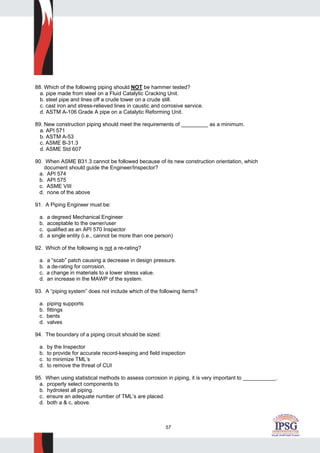 57
88. Which of the following piping should NOT be hammer tested?
a. pipe made from steel on a Fluid Catalytic Cracking Unit.
b. steel pipe and lines off a crude tower on a crude still.
c. cast iron and stress-relieved lines in caustic and corrosive service.
d. ASTM A-106 Grade A pipe on a Catalytic Reforming Unit.
89. New construction piping should meet the requirements of _________ as a minimum.
a. API 571
b. ASTM A-53
c. ASME B-31.3
d. ASME Std 607
90. When ASME B31.3 cannot be followed because of its new construction orientation, which
document should guide the Engineer/Inspector?
a. API 574
b. API 575
c. ASME VIII
d. none of the above
91. A Piping Engineer must be:
a. a degreed Mechanical Engineer
b. acceptable to the owner/user
c. qualified as an API 570 Inspector
d. a single entity (i.e., cannot be more than one person)
92. Which of the following is not a re-rating?
a. a “scab” patch causing a decrease in design pressure.
b. a de-rating for corrosion.
c. a change in materials to a lower stress value.
d. an increase in the MAWP of the system.
93. A “piping system” does not include which of the following items?
a. piping supports
b. fittings
c. bents
d. valves
94. The boundary of a piping circuit should be sized:
a. by the Inspector
b. to provide for accurate record-keeping and field inspection
c. to minimize TML’s
d. to remove the threat of CUI
95. When using statistical methods to assess corrosion in piping, it is very important to ___________.
a. properly select components to
b. hydrotest all piping.
c. ensure an adequate number of TML’s are placed.
d. both a & c, above.
 
