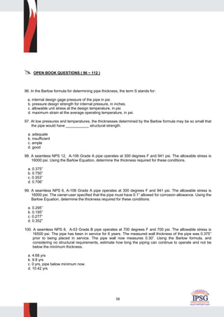 58
OPEN BOOK QUESTIONS ( 96 ~ 112 )
96. In the Barlow formula for determining pipe thickness, the term S stands for:
a. internal design gage pressure of the pipe in psi.
b. pressure design strength for internal pressure, in inches.
c. allowable unit stress at the design temperature, in psi.
d. maximum strain at the average operating temperature, in psi.
97. At low pressures and temperatures, the thicknesses determined by the Barlow formula may be so small that
the pipe would have ___________ structural strength.
a. adequate
b. insufficient
c. ample
d. good
98. A seamless NPS 12, A-106 Grade A pipe operates at 300 degrees F and 941 psi. The allowable stress is
16000 psi. Using the Barlow Equation, determine the thickness required for these conditions.
a. 0.375”
b. 0.750”
c. 0.353”
d. 0.706”
99. A seamless NPS 6, A-106 Grade A pipe operates at 300 degrees F and 941 psi. The allowable stress is
16000 psi. The owner-user specified that the pipe must have 0.1” allowed for corrosion allowance. Using the
Barlow Equation, determine the thickness required for these conditions.
a. 0.295”
b. 0.195”
c. 0.277”
d. 0.352”
100. A seamless NPS 8, A-53 Grade B pipe operates at 700 degrees F and 700 psi. The allowable stress is
16500 psi. The pipe has been in service for 6 years. The measured wall thickness of the pipe was 0.375”
prior to being placed in service. The pipe wall now measures 0.30”. Using the Barlow formula, and
considering no structural requirements, estimate how long the piping can continue to operate and not be
below the minimum thickness.
a. 4.68 yrs
b. 9.8 yrs
c. 0 yrs, pipe below minimum now.
d. 10.42 yrs
 