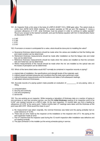 59
101. An Inspector finds a thin area in the body of a NPS 8 (8.625” O.D.), 600# gate valve. The valve’s body is
made from ASTM A216 WCB material. The system operates at 700 psi and 750 degrees F. Using a
corrosion allowance of 0.125”, what thickness must be present in order to continue to safely operate?
Round your answer to the nearest hundredth, and use the Barlow equation with the1.5 intensification factor
as discussed in RP 574.
a. 0.48”
b. 0.38”
c. 0.51”
d. 0.43”
102. If corrosion or erosion is anticipated for a valve, what should be done prior to installing the valve?
a. Severance thickness determinations should be made when the valves are installed so that the fretting rate
and metal ruination can be determined.
b. Retirement thickness measurements should be made after installation so that the fatigue rate and metal
loss can be determined.
c. Reference thickness measurements should be made when the valves are installed so that the corrosion
rate and metal loss can be determined.
d. Retina measurements of the macula should be made when the iris’ are installed so the optical rate and
the losses of perception can be determined.
103. Which of the items listed below would NOT normally be contained in inspection records or piping?
a. original date of installation, the specifications and strength levels of the materials used.
b. original vessel hydrotest pressures and conditions that the tests were performed under.
c. original thickness measurements and the locations and dates of all subsequent readings.
d. calculated retirement thicknesses.
104. Accurate records of a piping system make possible an evaluation of __________ on any piping, valve, or
fitting.
a. computerization
b. security and continuity
c. cost and competency
d. service life
105. You are working as an inspector. While reviewing a tabulation of thickness data on a section of piping in
non-corrosive or very low corrosive service, you find the initial thickness reading of an inspection point to be
0.432” and marked nominal on a NPS 6 pipe. At the next inspection 12 months later you find a reading by
ultrasonics of 0.378” at the same point. Twelve months later UT readings were taken and the thickness at the
point was still 0.378”. What would this mean to you?
a. No measurement was taken originally, the nominal thickness was listed and the piping probably had an
under-tolerance of 12.5%.
b. There was an error made by the inspector at the installation or the inspector who UT’d the piping at the
next inspection made an error.
c. The UT machine that the inspector used during the 12 month inspection after installation was defective and
not reading correctly.
d. The pipe contractor or the installer put the wrong schedule piping in service.
 
