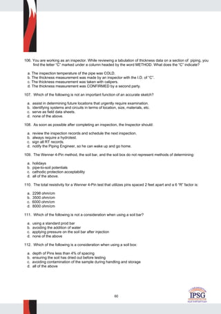60
106. You are working as an inspector. While reviewing a tabulation of thickness data on a section of piping, you
find the letter “C” marked under a column headed by the word METHOD. What does the “C” indicate?
a. The inspection temperature of the pipe was COLD.
b. The thickness measurement was made by an inspector with the I.D. of “C”.
c. The thickness measurement was taken with calipers.
d. The thickness measurement was CONFIRMED by a second party.
107. Which of the following is not an important function of an accurate sketch?
a. assist in determining future locations that urgently require examination.
b. identifying systems and circuits in terms of location, size, materials, etc.
c. serve as field data sheets.
d. none of the above.
108. As soon as possible after completing an inspection, the Inspector should:
a. review the inspection records and schedule the next inspection.
b. always require a hydrotest.
c. sign all RT records.
d. notify the Piping Engineer, so he can wake up and go home.
109. The Wenner 4-Pin method, the soil bar, and the soil box do not represent methods of determining:
a. holidays
b. pipe-to-soil potentials
c. cathodic protection acceptability
d. all of the above.
110. The total resistivity for a Wenner 4-Pin test that utilizes pins spaced 2 feet apart and a 6 “R” factor is:
a. 2298 ohm/cm
b. 3500 ohm/cm
c. 6000 ohm/cm
d. 8000 ohm/cm
111. Which of the following is not a consideration when using a soil bar?
a. using a standard prod bar
b. avoiding the addition of water
c. applying pressure on the soil bar after injection
d. none of the above
112. Which of the following is a consideration when using a soil box:
a. depth of Pins less than 4% of spacing
b. ensuring the soil has dried out before testing
c. avoiding contamination of the sample during handling and storage
d. all of the above
 