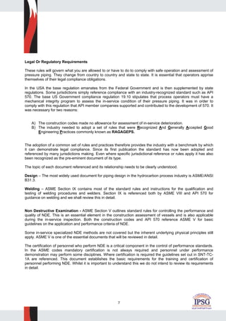 7
Legal Or Regulatory Requirements
These rules will govern what you are allowed to or have to do to comply with safe operation and assessment of
pressure piping. They change from country to country and state to state. It is essential that operators apprise
themselves of their legal compliance obligations.
In the USA the base regulation emanates from the Federal Government and is then supplemented by state
regulations. Some jurisdictions simply reference compliance with an industry-recognized standard such as API
570. The base US Government compliance regulation 19.10 stipulates that process operators must have a
mechanical integrity program to assess the in-service condition of their pressure piping. It was in order to
comply with this regulation that API member companies supported and contributed to the development of 570. It
was necessary for two reasons:
A) The construction codes made no allowance for assessment of in-service deterioration.
B) The industry needed to adopt a set of rules that were Recognized And Generally Accepted Good
Engineering Practices commonly known as RAGAGEPS.
The adoption of a common set of rules and practices therefore provides the industry with a benchmark by which
it can demonstrate legal compliance. Since its first publication the standard has now been adopted and
referenced by many jurisdictions making. Even where specific jurisdictional reference or rules apply it has also
been recognized as the pre-eminent document of its type.
The topic of each document referenced and its relationship needs to be clearly understood.
Design – The most widely used document for piping design in the hydrocarbon process industry is ASME/ANSI
B31.3.
Welding – ASME Section IX contains most of the standard rules and instructions for the qualification and
testing of welding procedures and welders. Section IX is referenced both by ASME VIII and API 570 for
guidance on welding and we shall review this in detail.
Non Destructive Examination - ASME Section V outlines standard rules for controlling the performance and
quality of NDE. This is an essential element in the construction assessment of vessels and is also applicable
during the in-service inspection. Both the construction codes and API 570 reference ASME V for basic
guidelines on the application and performance criteria of NDE.
Some in-service specialized NDE methods are not covered but the inherent underlying physical principles still
apply. ASME V is one of the essential documents that will be reviewed in detail.
The certification of personnel who perform NDE is a critical component in the control of performance standards.
In the ASME codes mandatory certification is not always required and personnel under performance
demonstration may perform some disciplines. Where certification is required the guidelines set out in SNT-TC-
1A are referenced. This document establishes the basic requirements for the training and certification of
personnel performing NDE. Whilst it is important to understand this we do not intend to review its requirements
in detail.
 