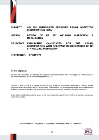 63
SUBJECT: API 570 AUTHORIZED PRESSURE PIPING INSPECTOR
CERTIFICATION EXAM
LESSON: REVIEW OF RP 577 WELDING INSPECTION &
METALLURGY
OBJECTIVE: FAMILIARIZE CANDIDATES FOR THE API-570
CERTIFICATION WITH RELEVANT REQUIREMENTS OF RP
577 WELDING INSPECTION
REFERENCE: API RP 577
Module Objective:-
The API ICP Committee has deemed that inspectors shall demonstrate their knowledge and understanding of
the information listed in API Recommended Practice 577.
The aim of this module is to review the text in such a way as to prepare candidates to correctly answer
questions posed about topics within the document. This module is not an exhaustive review and great emphasis
is placed on students studying and re-studying the document to commit essential information to memory.
Unlike other modules this material is new to the examination so experience on the type of question and answer
sets is not available.
Document Status: Last Updated 11 August 2005 – Verified To API RP 577 First Edition
 