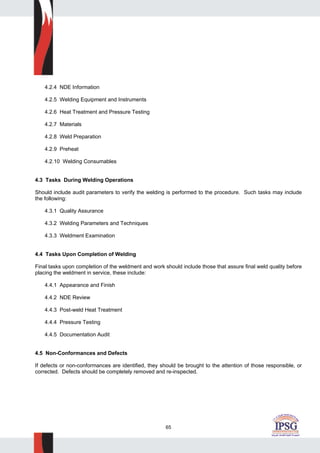 65
4.2.4 NDE Information
4.2.5 Welding Equipment and Instruments
4.2.6 Heat Treatment and Pressure Testing
4.2.7 Materials
4.2.8 Weld Preparation
4.2.9 Preheat
4.2.10 Welding Consumables
4.3 Tasks During Welding Operations
Should include audit parameters to verify the welding is performed to the procedure. Such tasks may include
the following:
4.3.1 Quality Assurance
4.3.2 Welding Parameters and Techniques
4.3.3 Weldment Examination
4.4 Tasks Upon Completion of Welding
Final tasks upon completion of the weldment and work should include those that assure final weld quality before
placing the weldment in service, these include:
4.4.1 Appearance and Finish
4.4.2 NDE Review
4.4.3 Post-weld Heat Treatment
4.4.4 Pressure Testing
4.4.5 Documentation Audit
4.5 Non-Conformances and Defects
If defects or non-conformances are identified, they should be brought to the attention of those responsible, or
corrected. Defects should be completely removed and re-inspected.
 