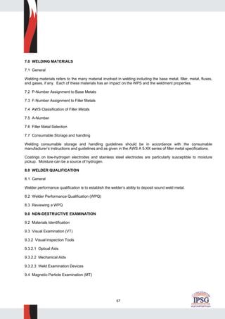 67
7.0 WELDING MATERIALS
7.1 General
Welding materials refers to the many material involved in welding including the base metal, filler, metal, fluxes,
and gases, if any. Each of these materials has an impact on the WPS and the weldment properties.
7.2 P-Number Assignment to Base Metals
7.3 F-Number Assignment to Filler Metals
7.4 AWS Classification of Filler Metals
7.5 A-Number
7.6 Filler Metal Selection
7.7 Consumable Storage and handling
Welding consumable storage and handling guidelines should be in accordance with the consumable
manufacturer’s instructions and guidelines and as given in the AWS A 5.XX series of filler metal specifications.
Coatings on low-hydrogen electrodes and stainless steel electrodes are particularly susceptible to moisture
pickup. Moisture can be a source of hydrogen.
8.0 WELDER QUALIFICATION
8.1 General
Welder performance qualification is to establish the welder’s ability to deposit sound weld metal.
8.2 Welder Performance Qualification (WPQ)
8.3 Reviewing a WPQ
9.0 NON-DESTRUCTIVE EXAMINATION
9.2 Materials Identification
9.3 Visual Examination (VT)
9.3.2 Visual Inspection Tools
9.3.2.1 Optical Aids
9.3.2.2 Mechanical Aids
9.3.2.3 Weld Examination Devices
9.4 Magnetic Particle Examination (MT)
 