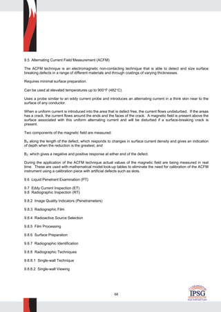 68
9.5 Alternating Current Field Measurement (ACFM)
The ACFM technique is an electromagnetic non-contacting technique that is able to detect and size surface
breaking defects in a range of different materials and through coatings of varying thicknesses.
Requires minimal surface preparation.
Can be used at elevated temperatures up to 900°F (482°C).
Uses a probe similar to an eddy current probe and introduces an alternating current in a think skin near to the
surface of any conductor.
When a uniform current is introduced into the area that is defect free, the current flows undisturbed. If the areas
has a crack, the current flows around the ends and the faces of the crack. A magnetic field is present above the
surface associated with this uniform alternating current and will be disturbed if a surface-breaking crack is
present.
Two components of the magnetic field are measured:
BX along the length of the defect, which responds to changes in surface current density and gives an indication
of depth when the reduction is the greatest; and
BZ, which gives a negative and positive response at either end of the defect.
During the application of the ACFM technique actual values of the magnetic field are being measured in real
time. These are used with mathematical model look-up tables to eliminate the need for calibration of the ACFM
instrument using a calibration piece with artificial defects such as slots.
9.6 Liquid Penetrant Examination (PT)
9.7 Eddy Current Inspection (ET)
9.8 Radiographic Inspection (RT)
9.8.2 Image Quality Indicators (Penetrameters)
9.8.3 Radiographic Film
9.8.4 Radioactive Source Selection
9.8.5 Film Processing
9.8.6 Surface Preparation
9.8.7 Radiographic Identification
9.8.8 Radiographic Techniques
9.8.8.1 Single-wall Technique
9.8.8.2 Single-wall Viewing
 