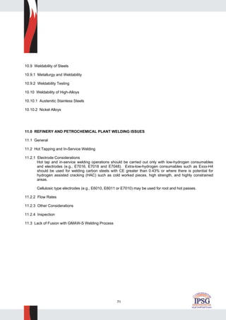 71
10.9 Weldability of Steels
10.9.1 Metallurgy and Weldability
10.9.2 Weldability Testing
10.10 Weldability of High-Alloys
10.10.1 Austenitic Stainless Steels
10.10.2 Nickel Alloys
11.0 REFINERY AND PETROCHEMICAL PLANT WELDING ISSUES
11.1 General
11.2 Hot Tapping and In-Service Welding
11.2.1 Electrode Considerations
Hot tap and in-service welding operations should be carried out only with low-hydrogen consumables
and electrodes (e.g., E7016, E7018 and E7048). Extra-low-hydrogen consumables such as Exxx-H4
should be used for welding carbon steels with CE greater than 0.43% or where there is potential for
hydrogen assisted cracking (HAC) such as cold worked pieces, high strength, and highly constrained
areas.
Cellulosic type electrodes (e.g., E6010, E6011 or E7010) may be used for root and hot passes.
11.2.2 Flow Rates
11.2.3 Other Considerations
11.2.4 Inspection
11.3 Lack of Fusion with GMAW-S Welding Process
 