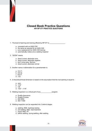 72
Closed Book Practice Questions
API RP 577 PRACTICE QUESTIONS
1. The level of learning and training offered by RP 577 is __________________.
a. consistent with an AWS CWI
b. the same as required for an AWS CWI
c. not a replacement for AWS CWI training
d. automatically makes one a welding inspector
2. “DCEN” means.
a. direct current, electrode none
b. direct current, electrode negative
c. don’t come easy, Norman
d. direct current, electrode normal
3. Another name or abbreviation for a penetrameter is:
a. O.C.T.
b. D.E.Q.
c. B.E.P.
d. I.Q.I.
4. A theoretical throat dimension is based on the assumption that the root opening is equal to:
a. zero
b. 1/16”
c. 1/8”
d. 1/32” – 1/16”
5. Welding inspection is a critical part of any ____________ program.
a. Quality Assurance
b. Quality Process
c. ISO 9000
d. ISO 11000
6. Welding inspection can be separated into 3 distinct stages:
a. welding, NDE, hardness testing
b. pre-welding, NDE, heat treatment
c. visual, NDE, RT
d. before welding, during welding, after welding
 