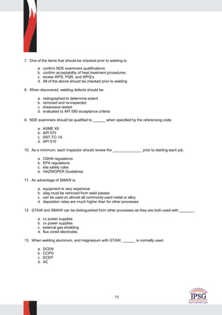 73
7. One of the items that should be checked prior to welding is:
a. confirm NDE examiners qualifications
b. confirm acceptability of heat treatment procedures
c. review WPS, PQR, and WPQ’s
d. All of the above should be checked prior to welding
8. When discovered, welding defects should be:
a. radiographed to determine extent
b. removed and re-inspected
c. shearwave tested
d. evaluated to API 580 acceptance criteria
9. NDE examiners should be qualified to ______ when specified by the referencing code.
a. ASME XII
b. API 570
c. SNT-TC-1A
d. API 510
10. As a minimum, each Inspector should review the ______________ prior to starting each job.
a. OSHA regulations
b. EPA regulations
c. site safety rules
d. HAZWOPER Guidelines
11. An advantage of SMAW is:
a. equipment is very expensive
b. slag must be removed from weld passes
c. can be used on almost all commonly-used metal or alloy
d. deposition rates are much higher than for other processes
12. GTAW and SMAW can be distinguished from other processes as they are both used with _______.
a. cc power supplies
b. cv power supplies
c. external gas shielding
d. flux cored electrodes
13. When welding aluminum, and magnesium with GTAW, ______ is normally used.
a. DCEN
b. CCPO
c. DCEP
d. AC
 