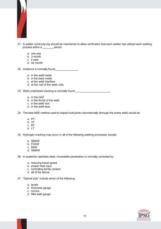75
21. A welder continuity log should be maintained to allow verification that each welder has utilized each welding
process within a _______ period.
a. one yea
b. 3 month
c. 2 year
d. six month
22. Undercut is normally found_______________.
a. in the weld metal
b. in the base metal
c. at the weld interface
d. at the root of the weld, only
23. Weld underbead cracking is normally found _______________________.
a. in the HAZ
b. in the throat of the weld
c. in the weld root
d. in the weld face
24. The best NDE method used to inspect butt joints volumetrically (through the entire weld) would be:
a. PT
b. VT
c. RT
d. LT
25. Hydrogen cracking may occur in all of the following welding processes, except:
a. SMAW
b. FCAW
c. SAW
d. GMAW
26. In austenitic stainless steel, incomplete penetration is normally corrected by:
a. reducing travel speed
b. proper heat input
c. controlling ferrite content
d. all of the above
27. “Optical aids” include which of the following:
a. levels
b. thickness gauge
c. mirrors
d. fillet weld gauge
 