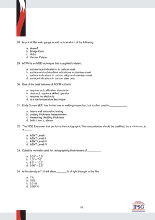 76
28. A typical fillet weld gauge would include which of the following:
a. skew-T
b. Bridge Cam
c. Hi-Lo
d. Vernier Caliper
29. ACFM is an NDE technique that is applied to detect:
a. sub-surface indications, in carbon steel
b. surface and sub-surface indications in stainless steel
c. surface indications in carbon, alloy and stainless steel
d. surface indications in carbon steel only
30. One of the best features of ACFM is that it:
a. requires not calibration standards
b. does not require a skilled operator
c. requires no electricity
d. is a low temperature technique
31. Eddy Current (ET) has limited use in welding inspection, but is often used in____________.
a. heavy wall volumetric testing
b. coating thickness measurement
c. measuring cladding thickness
d. both b and c, above
32. The NDE Examiner that performs the radiographic film interpretation should be qualified, as a minimum, to
a _____.
a. ASNT Level I
b. ASNT Level II
c. ASNT Level III
d. ASNT Level IV
33. Cobalt is normally used for radiographing thicknesses of _________.
a. 0.25” – 3.0”
b. 1.5” – 7.0”
c. 8.0” – 10.0”
d. 0.50” – 2.0”
34. A film density of 1.0 will allow _______% of light through to the film.
a. 1%
b. 10%
c. 0.01%
d. 0.001%
 