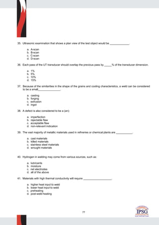 77
35. Ultrasonic examination that shows a plan view of the test object would be _____________.
a. A-scan
b. B-scan
c. C-scan
d. D-scan
36. Each pass of the UT transducer should overlap the previous pass by _____% of the transducer dimension.
a. 1%
b. 5%
c. 10%
d. 15%
37. Because of the similarities in the shape of the grains and cooling characteristics, a weld can be considered
to be a small_______________.
a. casting
b. forging
c. extrusion
d. ingot
38. A defect is also considered to be a (an):
a. imperfection
b. rejectable flaw
c. acceptable flaw
d. non-relevant indication
39. The vast majority of metallic materials used in refineries or chemical plants are ___________.
a. cast materials
b. killed materials
c. stainless steel materials
d. wrought materials
40. Hydrogen in welding may come from various sources, such as:
a. lubricants
b. moisture
c. net electrodes
d. all of the above
41. Materials with high thermal conductivity will require ___________________.
a. higher heat input to weld
b. lower heat input to weld
c. preheating
d. post-weld heating
 