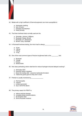 78
42. Metals with a high coefficient of thermal expansion are more susceptible to:
a. transverse cracking
b. lack of fusion
c. warpage and distortion
d. linear porosity
43. The three hardness tests normally used are the:
a. Schindler, Johnson, Williams
b. Rockwell, Vickes, Brinell
c. Rockwell, UT, Shearwave
d. Brinell, Vicky, Rockdale
44. In Rockwell hardness testing, the minor load is always____________________
a. 10 psi
b. 150 psi
c. 150 kg
d. 10 kg
45. One of the most common types of fracture toughness tests is the _________ test.
a. Rockwell
b. Tensile
c. Charpy
d. Stress-strain
46. How does preheating carbon steel tend to reduce hydrogen-induced delayed cracking?
a. eliminates SCC
b. prevents carbon migration
c. slows the cooling rate – prevents martensite formation
d. makes the grains grow so they won’t crack
47. Preheat is usually monitored by________________
a. thermocouples
b. crayons
c. contact pyrometer
d. any or all of the above
48. The primary reason for PWHT is:
a. relieve residual stresses
b. complete phase transformations
c. de-sensitize steel
d. drive off excess moisture
 