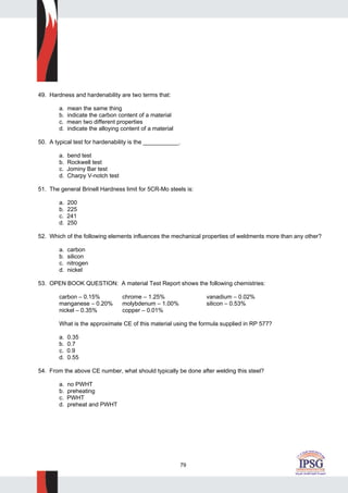 79
49. Hardness and hardenability are two terms that:
a. mean the same thing
b. indicate the carbon content of a material
c. mean two different properties
d. indicate the alloying content of a material
50. A typical test for hardenability is the ___________.
a. bend test
b. Rockwell test
c. Jominy Bar test
d. Charpy V-notch test
51. The general Brinell Hardness limit for 5CR-Mo steels is:
a. 200
b. 225
c. 241
d. 250
52. Which of the following elements influences the mechanical properties of weldments more than any other?
a. carbon
b. silicon
c. nitrogen
d. nickel
53. OPEN BOOK QUESTION: A material Test Report shows the following chemistries:
carbon – 0.15% chrome – 1.25% vanadium – 0.02%
manganese – 0.20% molybdenum – 1.00% silicon – 0.53%
nickel – 0.35% copper – 0.01%
What is the approximate CE of this material using the formula supplied in RP 577?
a. 0.35
b. 0.7
c. 0.9
d. 0.55
54. From the above CE number, what should typically be done after welding this steel?
a. no PWHT
b. preheating
c. PWHT
d. preheat and PWHT
 