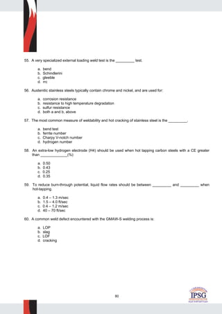 80
55. A very specialized external loading weld test is the _________ test.
a. bend
b. Schindlerini
c. gleeble
d. rrc
56. Austenitic stainless steels typically contain chrome and nickel, and are used for:
a. corrosion resistance
b. resistance to high temperature degradation
c. sulfur resistance
d. both a and b, above
57. The most common measure of weldability and hot cracking of stainless steel is the _________.
a. bend test
b. ferrite number
c. Charpy V-notch number
d. hydrogen number
58. An extra-low hydrogen electrode (H4) should be used when hot tapping carbon steels with a CE greater
than _____________(%)
a. 0.50
b. 0.43
c. 0.25
d. 0.35
59. To reduce burn-through potential, liquid flow rates should be between _________ and _________ when
hot-tapping.
a. 0.4 – 1.3 m/sec
b. 1.5 – 4.0 ft/sec
c. 0.4 – 1.2 m/sec
d. 40 – 70 ft/sec
60. A common weld defect encountered with the GMAW-S welding process is:
a. LOP
b. slag
c. LOF
d. cracking
 