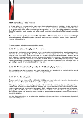 9
API 5 Series Support Documents
In support of many of the rules outlined in API 570 a demand was envisaged for a series of support or reference
documents to either provide good practice or expand on essential principles such as RBI and FFS. This series
of documents is still under development as new documents such as RP 571, which will replace the old Refinery
Guide To Inspection, are in progress and will eventually become an essential part of the in-service inspection
series.
The core in-service inspection document is API 570 and that will form much of the basis of discussion relating to
deteriorating piping. It will be reviewed in substantial detail throughout this course. It does call out or reference a
range of other documents.
Currently we have the following referenced documents:
RP 574 Inspection of Piping System Components.
This document provides inspection personnel with good practice and reference material regarding the in-service
inspection of pressure piping. The document discusses why we inspect and causes of deterioration. This
material is very important to inspection personnel as it dictates how often and what methods of detection we can
apply based on what we expect in terms of damage mechanisms. The document then expands on how we
inspect and the associated limitations in inspection methods related to different types of equipment. A lot of
guidance information is contained within this document that is not readily available in other standards, which tell
you what you have to do but not explain fully how you do it.
RP 578 Material verification Program For New And Existing Piping Systems.
The industry has had a lot of problems with mixed materials. RP 578 outlines how to establish and run a good
material verification program for new and existing piping installations.
RP 580 Risk Based Inspection
This is a relatively new document first published in 2002 but referenced in the main inspection standard such as
510 for some time. This topic is dealt with in detail in a separate module.
It has gained significance over recent years as the industry within the main inspection codes has permitted a
choice in the important process of inspection planning. The topic of Risk can be emotive and there must be a
clear understanding that RBI methodologies are not about increasing risk but about identifying and managing it
properly. API 570 still includes time based interval planning as the industry followed for many years. However
we have recognized that pure time based planning is not always effective either in terms of protection or
economic operation.
The 580 document outlines as we shall review guidelines and recommendations to standardize and effectively
monitor the RBI process.
 