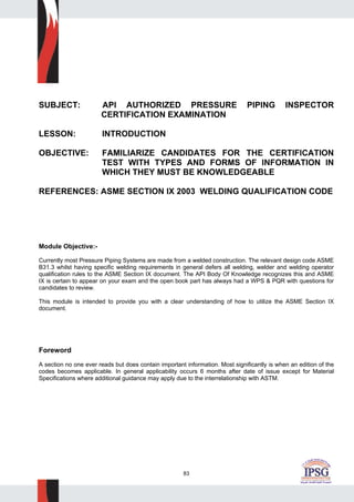 83
SUBJECT: API AUTHORIZED PRESSURE PIPING INSPECTOR
CERTIFICATION EXAMINATION
LESSON: INTRODUCTION
OBJECTIVE: FAMILIARIZE CANDIDATES FOR THE CERTIFICATION
TEST WITH TYPES AND FORMS OF INFORMATION IN
WHICH THEY MUST BE KNOWLEDGEABLE
REFERENCES: ASME SECTION IX 2003 WELDING QUALIFICATION CODE
Module Objective:-
Currently most Pressure Piping Systems are made from a welded construction. The relevant design code ASME
B31.3 whilst having specific welding requirements in general defers all welding, welder and welding operator
qualification rules to the ASME Section IX document. The API Body Of Knowledge recognizes this and ASME
IX is certain to appear on your exam and the open book part has always had a WPS & PQR with questions for
candidates to review.
This module is intended to provide you with a clear understanding of how to utilize the ASME Section IX
document.
Foreword
A section no one ever reads but does contain important information. Most significantly is when an edition of the
codes becomes applicable. In general applicability occurs 6 months after date of issue except for Material
Specifications where additional guidance may apply due to the interrelationship with ASTM.
 
