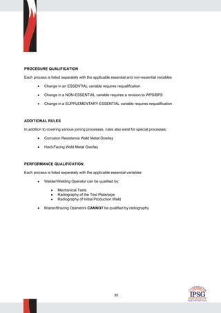 85
PROCEDURE QUALIFICATION
Each process is listed separately with the applicable essential and non-essential variables
• Change in an ESSENTIAL variable requires requalification
• Change in a NON-ESSENTIAL variable requires a revision to WPS/BPS
• Change in a SUPPLEMENTARY ESSENTIAL variable requires requalification
ADDITIONAL RULES
In addition to covering various joining processes, rules also exist for special processes:
• Corrosion Resistance Weld Metal Overlay
• Hard-Facing Weld Metal Overlay
PERFORMANCE QUALIFICATION
Each process is listed separately with the applicable essential variables
• Welder/Welding Operator can be qualified by:
• Mechanical Tests
• Radiography of the Test Plate/pipe
• Radiography of Initial Production Weld
• Brazer/Brazing Operators CANNOT be qualified by radiography
 