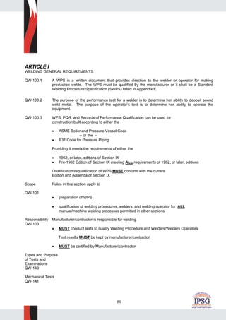 86
ARTICLE I
WELDING GENERAL REQUIREMENTS
QW-100.1 A WPS is a written document that provides direction to the welder or operator for making
production welds. The WPS must be qualified by the manufacturer or it shall be a Standard
Welding Procedure Specification (SWPS) listed in Appendix E.
QW-100.2 The purpose of the performance test for a welder is to determine her ability to deposit sound
weld metal. The purpose of the operator’s test is to determine her ability to operate the
equipment.
QW-100.3 WPS, PQR, and Records of Performance Qualification can be used for
construction built according to either the
• ASME Boiler and Pressure Vessel Code
-- or the --
• B31 Code for Pressure Piping
Providing it meets the requirements of either the
• 1962, or later, editions of Section IX
• Pre-1962 Edition of Section IX meeting ALL requirements of 1962, or later, editions
Qualification/requalification of WPS MUST conform with the current
Edition and Addenda of Section IX
Scope Rules in this section apply to
QW-101
• preparation of WPS
• qualification of welding procedures, welders, and welding operator for ALL
manual/machine welding processes permitted in other sections
Responsibility Manufacturer/contractor is responsible for welding
QW-103
• MUST conduct tests to qualify Welding Procedure and Welders/Welders Operators
Test results MUST be kept by manufacturer/contractor
• MUST be certified by Manufacturer/contractor
Types and Purpose
of Tests and
Examinations
QW-140
Mechanical Tests
QW-141
 
