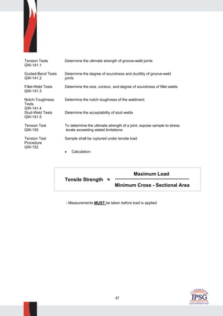 87
Tension Tests Determine the ultimate strength of groove-weld joints
QW-141.1
Guided-Bend Tests Determine the degree of soundness and ductility of groove-weld
QW-141.2 joints
Fillet-Weld Tests Determine the size, contour, and degree of soundness of fillet welds
QW-141.3
Notch-Toughness Determine the notch toughness of the weldment
Tests
QW-141.4
Stud-Weld Tests Determine the acceptability of stud welds
QW-141.5
Tension Test To determine the ultimate strength of a joint, expose sample to stress
QW-150 levels exceeding stated limitations
Tension Test Sample shall be ruptured under tensile load
Procedure
QW-152
• Calculation:
Maximum Load
Tensile Strength =
Minimum Cross - Sectional Area
- Measurements MUST be taken before load is applied
 