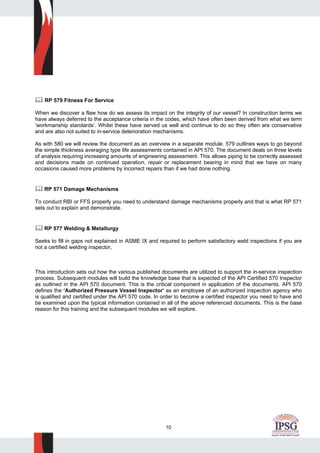 10
RP 579 Fitness For Service
When we discover a flaw how do we assess its impact on the integrity of our vessel? In construction terms we
have always deferred to the acceptance criteria in the codes, which have often been derived from what we term
‘workmanship standards’. Whilst these have served us well and continue to do so they often are conservative
and are also not suited to in-service deterioration mechanisms.
As with 580 we will review the document as an overview in a separate module. 579 outlines ways to go beyond
the simple thickness averaging type life assessments contained in API 570. The document deals on three levels
of analysis requiring increasing amounts of engineering assessment. This allows piping to be correctly assessed
and decisions made on continued operation, repair or replacement bearing in mind that we have on many
occasions caused more problems by incorrect repairs than if we had done nothing.
RP 571 Damage Mechanisms
To conduct RBI or FFS properly you need to understand damage mechanisms properly and that is what RP 571
sets out to explain and demonstrate.
RP 577 Welding & Metallurgy
Seeks to fill in gaps not explained in ASME IX and required to perform satisfactory weld inspections if you are
not a certified welding inspector,
This introduction sets out how the various published documents are utilized to support the in-service inspection
process. Subsequent modules will build the knowledge base that is expected of the API Certified 570 Inspector
as outlined in the API 570 document. This is the critical component in application of the documents. API 570
defines the ‘Authorized Pressure Vessel Inspector’ as an employee of an authorized inspection agency who
is qualified and certified under the API 570 code. In order to become a certified inspector you need to have and
be examined upon the typical information contained in all of the above referenced documents. This is the base
reason for this training and the subsequent modules we will explore.
 