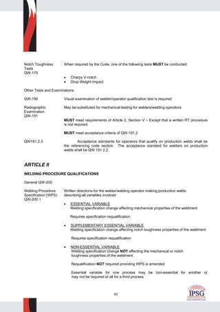93
Notch Toughness When required by the Code, one of the following tests MUST be conducted:
Tests
QW-170
• Charpy V-notch
• Drop Weight Impact
Other Tests and Examinations
QW-190 Visual examination of welder/operator qualification test is required
Radiographic May be substituted for mechanical testing for welders/welding operators
Examination
QW-191
MUST meet requirements of Article 2, Section V – Except that a written RT procedure
is not required.
MUST meet acceptance criteria of QW-191.2
QW191.2.3 Acceptance standards for operators that qualify on production welds shall be
the referencing code section. The acceptance standard for welders on production
welds shall be QW 191.2.2.
ARTICLE II
WELDING PROCEDURE QUALIFICATIONS
General QW-200
Welding Procedure Written directions for the welder/welding operator making production welds
Specification (WPS) describing all variables involved
QW-200.1
• ESSENTIAL VARIABLE
Welding specification change affecting mechanical properties of the weldment
Requires specification requalification
• SUPPLEMENTARY ESSENTIAL VARIABLE
Welding specification change affecting notch toughness properties of the weldment
Requires specification requalification
• NON-ESSENTIAL VARIABLE
Welding specification change NOT affecting the mechanical or notch
toughness properties of the weldment.
Requalification NOT required providing WPS is amended
Essential variable for one process may be non-essential for another or
may not be required at all for a third process
 
