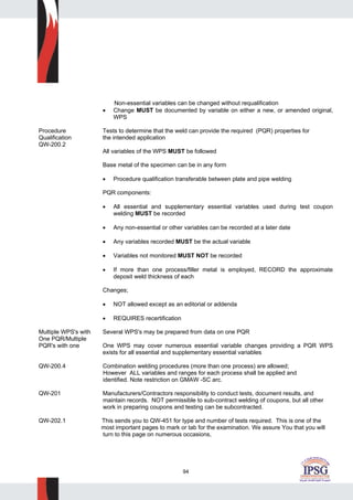 94
Non-essential variables can be changed without requalification
• Change MUST be documented by variable on either a new, or amended original,
WPS
Procedure Tests to determine that the weld can provide the required (PQR) properties for
Qualification the intended application
QW-200.2
All variables of the WPS MUST be followed
Base metal of the specimen can be in any form
• Procedure qualification transferable between plate and pipe welding
PQR components:
• All essential and supplementary essential variables used during test coupon
welding MUST be recorded
• Any non-essential or other variables can be recorded at a later date
• Any variables recorded MUST be the actual variable
• Variables not monitored MUST NOT be recorded
• If more than one process/filler metal is employed, RECORD the approximate
deposit weld thickness of each
Changes;
• NOT allowed except as an editorial or addenda
• REQUIRES recertification
Multiple WPS's with Several WPS's may be prepared from data on one PQR
One PQR/Multiple
PQR's with one One WPS may cover numerous essential variable changes providing a PQR WPS
exists for all essential and supplementary essential variables
QW-200.4 Combination welding procedures (more than one process) are allowed;
However ALL variables and ranges for each process shall be applied and
identified. Note restriction on GMAW -SC arc.
QW-201 Manufacturers/Contractors responsibility to conduct tests, document results, and
maintain records. NOT permissible to sub-contract welding of coupons, but all other
work in preparing coupons and testing can be subcontracted.
QW-202.1 This sends you to QW-451 for type and number of tests required. This is one of the
most important pages to mark or tab for the examination. We assure You that you will
turn to this page on numerous occasions,
 