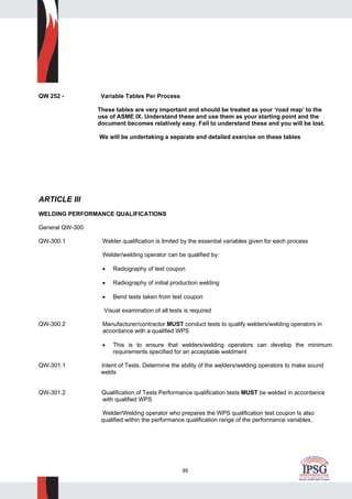 95
QW 252 - Variable Tables Per Process
These tables are very important and should be treated as your ‘road map’ to the
use of ASME IX. Understand these and use them as your starting point and the
document becomes relatively easy. Fail to understand these and you will be lost.
We will be undertaking a separate and detailed exercise on these tables
ARTICLE III
WELDING PERFORMANCE QUALIFICATIONS
General QW-300
QW-300.1 Welder qualification is limited by the essential variables given for each process
Welder/welding operator can be qualified by:
• Radiography of test coupon
• Radiography of initial production welding
• Bend tests taken from test coupon
Visual examination of all tests is required
QW-300.2 Manufacturer/contractor MUST conduct tests to qualify welders/welding operators in
accordance with a qualified WPS
• This is to ensure that welders/welding operators can develop the minimum
requirements specified for an acceptable weldment
QW-301.1 Intent of Tests. Determine the ability of the welders/welding operators to make sound
welds
QW-301.2 Qualification of Tests Performance qualification tests MUST be welded in accordance
with qualified WPS
Welder/Welding operator who prepares the WPS qualification test coupon Is also
qualified within the performance qualification range of the performance variables.
 