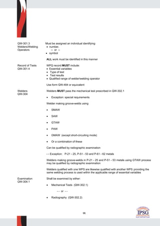 96
QW-301.3 Must be assigned an individual identifying:
Welders/Welding • number,
Operators -- or --
• symbol
ALL work must be identified in this manner
Record of Tests WPQ record MUST include:
QW-301.4 • Essential variables
• Type of test
• Test results
• Qualified range of welder/welding operator
Use form QW-484 or equivalent
Welders Welders MUST pass the mechanical test prescribed in QW-302.1
QW-304
• Exception: special requirements
Welder making groove-welds using
• SMAW
• SAW
• GTAW
• PAW
• GMAW (except short-circuiting mode)
• Or a combination of these
Can be qualified by radiographic examination
- - Exception: P-21 - 25, P-51 - 53 and P-61 - 62 metals
Welders making groove-welds in P-21 - 25 and P-51 - 53 metals using GTAW process
may be qualified by radiographic examination
Welders qualified with one WPS are likewise qualified with another WPS providing the
same welding process is used within the applicable range of essential variables
Examination Shall be examined by either:
QW-304.1
• Mechanical Tests (QW-302.1)
- - or - -
• Radiography (QW-302.2)
 