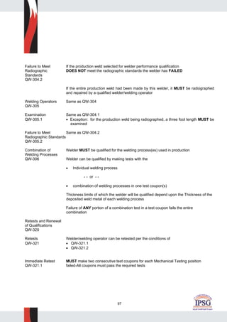 97
Failure to Meet If the production weld selected for welder performance qualification
Radiographic DOES NOT meet the radiographic standards the welder has FAILED
Standards
QW-304.2
If the entire production weld had been made by this welder, it MUST be radiographed
and repaired by a qualified welder/welding operator
Welding Operators Same as QW-304
QW-305
Examination Same as QW-304.1
QW-305.1 • Exception: for the production weld being radiographed, a three foot length MUST be
examined
Failure to Meet Same as QW-304.2
Radiographic Standards
QW-305.2
Combination of Welder MUST be qualified for the welding process(es) used in production
Welding Processes
QW-306 Welder can be qualified by making tests with the
• Individual welding process
- - or - -
• combination of welding processes in one test coupon(s)
Thickness limits of which the welder will be qualified depend upon the Thickness of the
deposited weld metal of each welding process
Failure of ANY portion of a combination test in a test coupon fails the entire
combination
Retests and Renewal
of Qualifications
QW-320
Retests Welder/welding operator can be retested per the conditions of
QW-321 • QW-321.1
• QW-321.2
Immediate Retest MUST make two consecutive test coupons for each Mechanical Testing position
QW-321.1 failed-All coupons must pass the required tests
 
