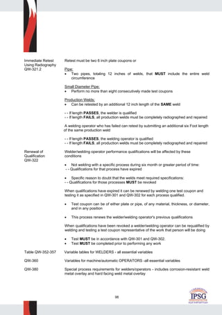 98
Immediate Retest Retest must be two 6 inch plate coupons or
Using Radiography
QW-321.2 Pipe:
• Two pipes, totaling 12 inches of welds, that MUST include the entire weld
circumference
Small Diameter Pipe:
• Perform no more than eight consecutively made test coupons
Production Welds:
• Can be retested by an additional 12 inch length of the SAME weld
- - If length PASSES, the welder is qualified
- - If length FAILS, all production welds must be completely radiographed and repaired
A welding operator who has failed can retest by submitting an additional six Foot length
of the same production weld
- - If length PASSES, the welding operator is qualified
- - If length FAILS, all production welds must be completely radiographed and repaired
Renewal of Welder/welding operator performance qualifications will be affected by these
Qualification conditions
QW-322
• Not welding with a specific process during six month or greater period of time:
- - Qualifications for that process have expired
• Specific reason to doubt that the welds meet required specifications:
- - Qualifications for those processes MUST be revoked
When qualifications have expired it can be renewed by welding one test coupon and
testing it as specified in QW-301 and QW-302 for each process qualified.
• Test coupon can be of either plate or pipe, of any material, thickness, or diameter,
and in any position
• This process renews the welder/welding operator's previous qualifications
When qualifications have been revoked a welder/welding operator can be requalified by
welding and testing a test coupon representative of the work that person will be doing
• Test MUST be in accordance with QW-301 and QW-302.
• Test MUST be completed prior to performing any work
Table QW-352-357 Variable tables for WELDERS - all essential variables
QW-360 Variables for machine/automatic OPERATORS -all essential variables
QW-380 Special process requirements for welders/operators - includes corrosion-resistant weld
metal overlay and hard facing weld metal overlay
 