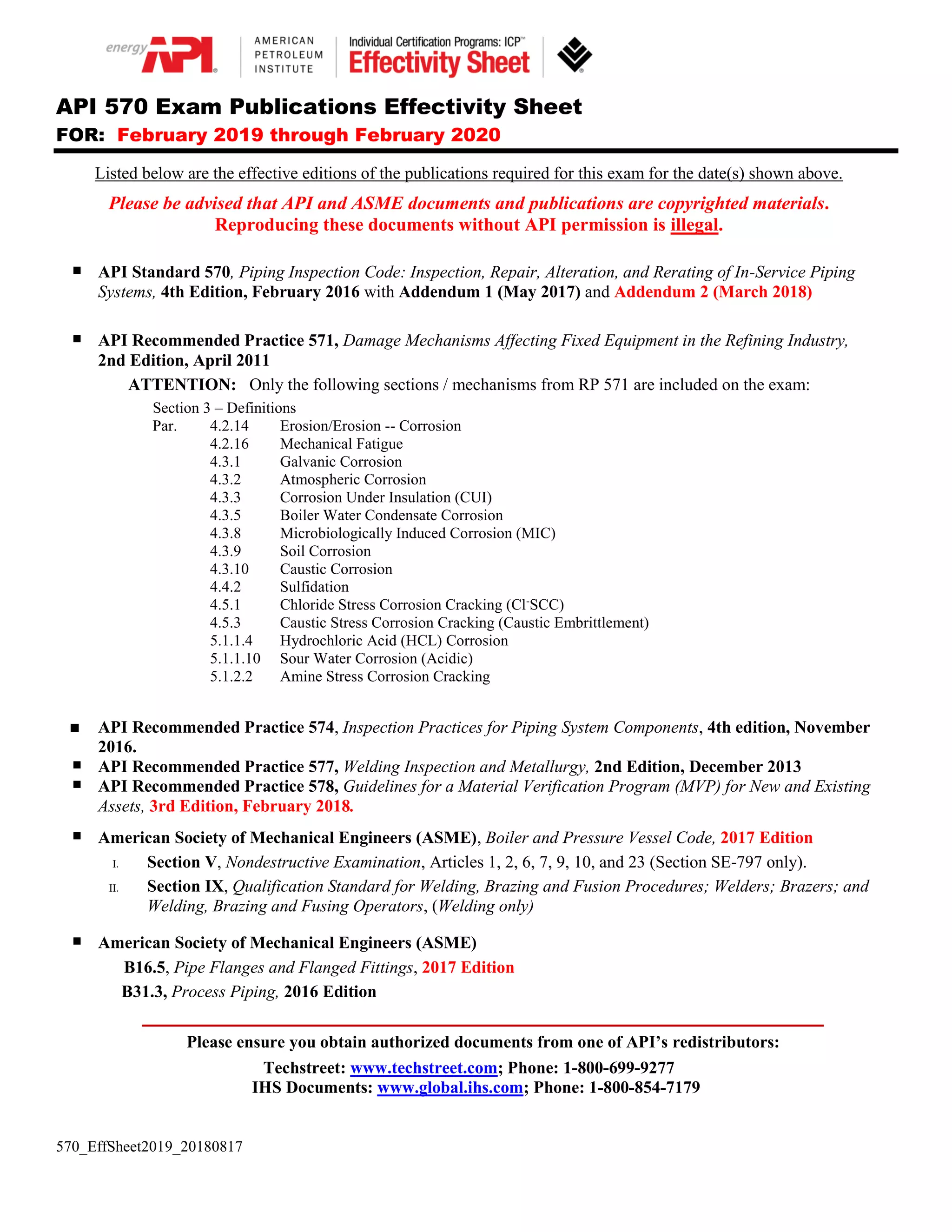 570_EffSheet2019_20180817
API 570 Exam Publications Effectivity Sheet
FOR: February 2019 through February 2020
Listed below are the effective editions of the publications required for this exam for the date(s) shown above.
Please be advised that API and ASME documents and publications are copyrighted materials.
Reproducing these documents without API permission is illegal.
API Standard 570, Piping Inspection Code: Inspection, Repair, Alteration, and Rerating of In-Service Piping
Systems, 4th Edition, February 2016 with Addendum 1 (May 2017) and Addendum 2 (March 2018)
API Recommended Practice 571, Damage Mechanisms Affecting Fixed Equipment in the Refining Industry,
2nd Edition, April 2011
ATTENTION: Only the following sections / mechanisms from RP 571 are included on the exam:
Section 3 – Definitions
Par. 4.2.14 Erosion/Erosion -- Corrosion
4.2.16 Mechanical Fatigue
4.3.1 Galvanic Corrosion
4.3.2 Atmospheric Corrosion
4.3.3 Corrosion Under Insulation (CUI)
4.3.5 Boiler Water Condensate Corrosion
4.3.8 Microbiologically Induced Corrosion (MIC)
4.3.9 Soil Corrosion
4.3.10 Caustic Corrosion
4.4.2 Sulfidation
4.5.1 Chloride Stress Corrosion Cracking (Cl-
SCC)
4.5.3 Caustic Stress Corrosion Cracking (Caustic Embrittlement)
5.1.1.4 Hydrochloric Acid (HCL) Corrosion
5.1.1.10 Sour Water Corrosion (Acidic)
5.1.2.2 Amine Stress Corrosion Cracking
API Recommended Practice 574, Inspection Practices for Piping System Components, 4th edition, November
2016.
API Recommended Practice 577, Welding Inspection and Metallurgy, 2nd Edition, December 2013
API Recommended Practice 578, Guidelines for a Material Verification Program (MVP) for New and Existing
Assets, 3rd Edition, February 2018.
American Society of Mechanical Engineers (ASME), Boiler and Pressure Vessel Code, 2017 Edition
I. Section V, Nondestructive Examination, Articles 1, 2, 6, 7, 9, 10, and 23 (Section SE-797 only).
II. Section IX, Qualification Standard for Welding, Brazing and Fusion Procedures; Welders; Brazers; and
Welding, Brazing and Fusing Operators, (Welding only)
American Society of Mechanical Engineers (ASME)
B16.5, Pipe Flanges and Flanged Fittings, 2017 Edition
B31.3, Process Piping, 2016 Edition
_________________________________________________________________________
Please ensure you obtain authorized documents from one of API’s redistributors:
Techstreet: www.techstreet.com; Phone: 1-800-699-9277
IHS Documents: www.global.ihs.com; Phone: 1-800-854-7179
 