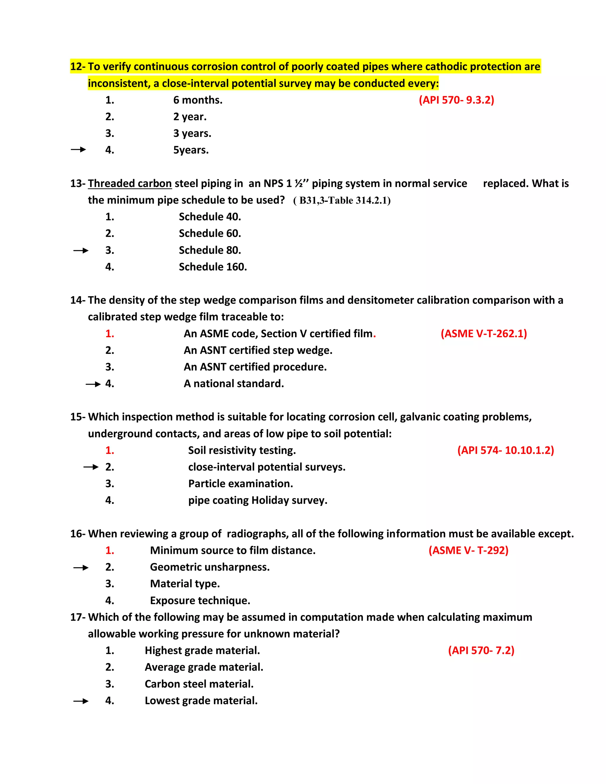 12- To verify continuous corrosion control of poorly coated pipes where cathodic protection are
inconsistent, a close-interval potential survey may be conducted every:
1. 6 months. (API 570- 9.3.2)
2. 2 year.
3. 3 years.
4. 5years.
13- Threaded carbon steel piping in an NPS 1 ½’’ piping system in normal service replaced. What is
the minimum pipe schedule to be used? ( B31,3-Table 314.2.1)
1. Schedule 40.
2. Schedule 60.
3. Schedule 80.
4. Schedule 160.
14- The density of the step wedge comparison films and densitometer calibration comparison with a
calibrated step wedge film traceable to:
1. An ASME code, Section V certified film. (ASME V-T-262.1)
2. An ASNT certified step wedge.
3. An ASNT certified procedure.
4. A national standard.
15- Which inspection method is suitable for locating corrosion cell, galvanic coating problems,
underground contacts, and areas of low pipe to soil potential:
1. Soil resistivity testing. (API 574- 10.10.1.2)
2. close-interval potential surveys.
3. Particle examination.
4. pipe coating Holiday survey.
16- When reviewing a group of radiographs, all of the following information must be available except.
1. Minimum source to film distance. (ASME V- T-292)
2. Geometric unsharpness.
3. Material type.
4. Exposure technique.
17- Which of the following may be assumed in computation made when calculating maximum
allowable working pressure for unknown material?
1. Highest grade material. (API 570- 7.2)
2. Average grade material.
3. Carbon steel material.
4. Lowest grade material.
 