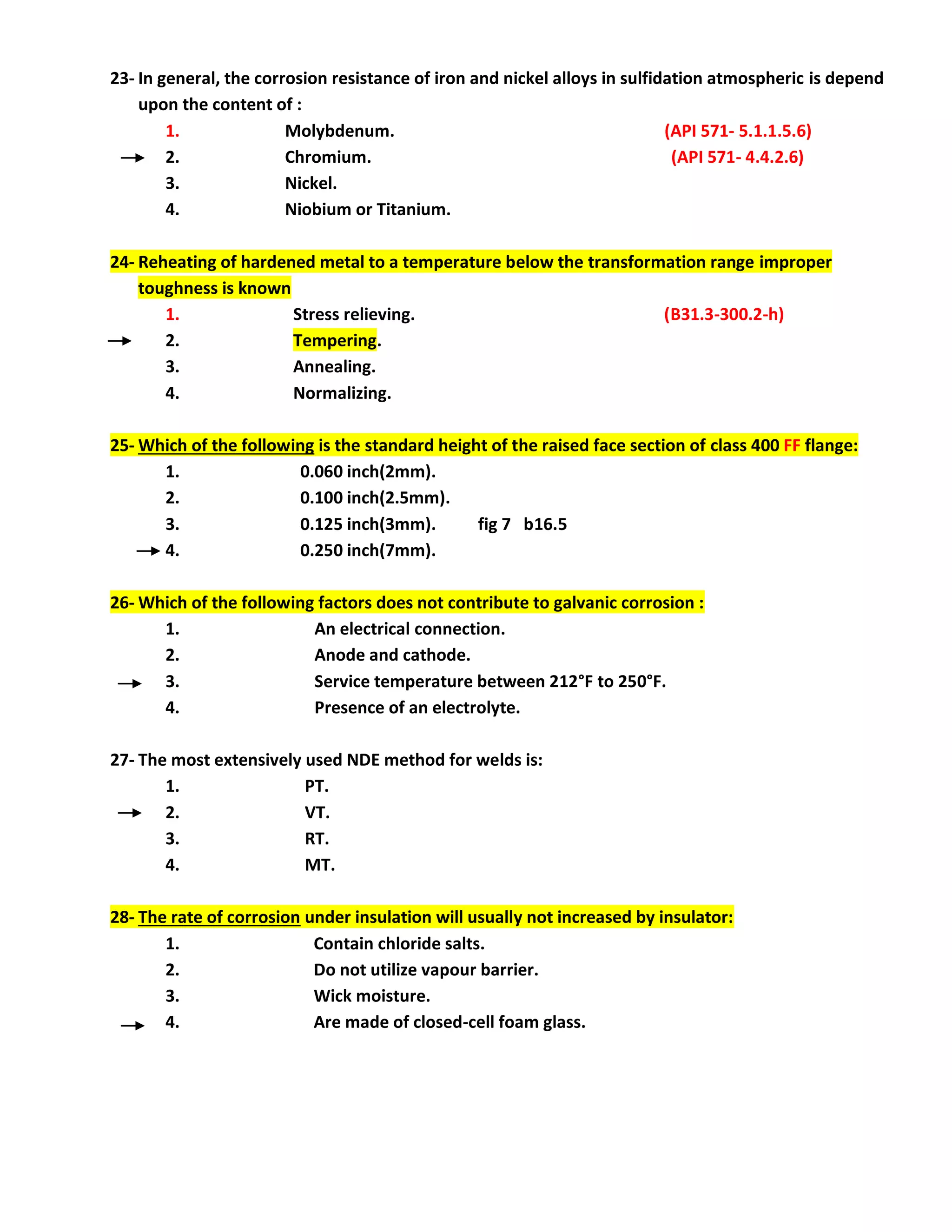 23- In general, the corrosion resistance of iron and nickel alloys in sulfidation atmospheric is depend
upon the content of :
1. Molybdenum. (API 571- 5.1.1.5.6)
2. Chromium. (API 571- 4.4.2.6)
3. Nickel.
4. Niobium or Titanium.
24- Reheating of hardened metal to a temperature below the transformation range improper
toughness is known
1. Stress relieving. (B31.3-300.2-h)
2. Tempering.
3. Annealing.
4. Normalizing.
25- Which of the following is the standard height of the raised face section of class 400 FF flange:
1. 0.060 inch(2mm).
2. 0.100 inch(2.5mm).
3. 0.125 inch(3mm). fig 7 b16.5
4. 0.250 inch(7mm).
26- Which of the following factors does not contribute to galvanic corrosion :
1. An electrical connection.
2. Anode and cathode.
3. Service temperature between 212°F to 250°F.
4. Presence of an electrolyte.
27- The most extensively used NDE method for welds is:
1. PT.
2. VT.
3. RT.
4. MT.
28- The rate of corrosion under insulation will usually not increased by insulator:
1. Contain chloride salts.
2. Do not utilize vapour barrier.
3. Wick moisture.
4. Are made of closed-cell foam glass.
 
