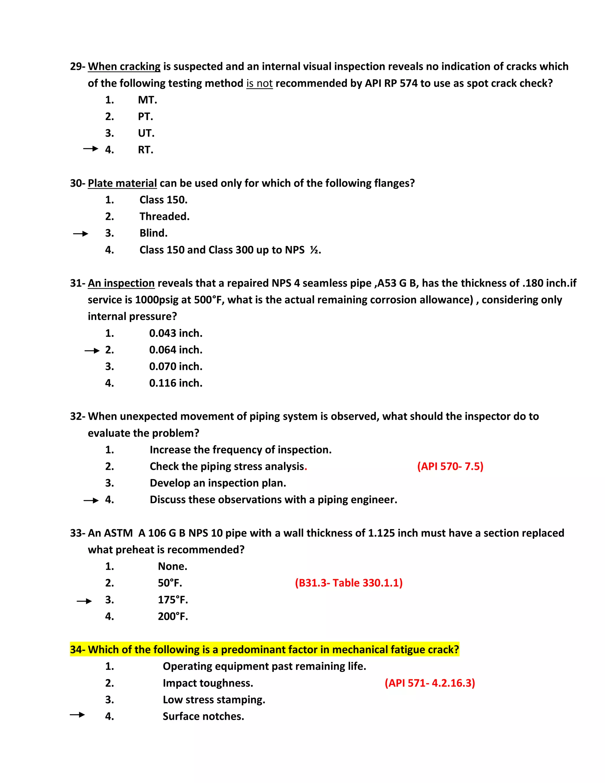 29- When cracking is suspected and an internal visual inspection reveals no indication of cracks which
of the following testing method is not recommended by API RP 574 to use as spot crack check?
1. MT.
2. PT.
3. UT.
4. RT.
30- Plate material can be used only for which of the following flanges?
1. Class 150.
2. Threaded.
3. Blind.
4. Class 150 and Class 300 up to NPS ½.
31- An inspection reveals that a repaired NPS 4 seamless pipe ,A53 G B, has the thickness of .180 inch.if
service is 1000psig at 500°F, what is the actual remaining corrosion allowance) , considering only
internal pressure?
1. 0.043 inch.
2. 0.064 inch.
3. 0.070 inch.
4. 0.116 inch.
32- When unexpected movement of piping system is observed, what should the inspector do to
evaluate the problem?
1. Increase the frequency of inspection.
2. Check the piping stress analysis. (API 570- 7.5)
3. Develop an inspection plan.
4. Discuss these observations with a piping engineer.
33- An ASTM A 106 G B NPS 10 pipe with a wall thickness of 1.125 inch must have a section replaced
what preheat is recommended?
1. None.
2. 50°F. (B31.3- Table 330.1.1)
3. 175°F.
4. 200°F.
34- Which of the following is a predominant factor in mechanical fatigue crack?
1. Operating equipment past remaining life.
2. Impact toughness. (API 571- 4.2.16.3)
3. Low stress stamping.
4. Surface notches.
 