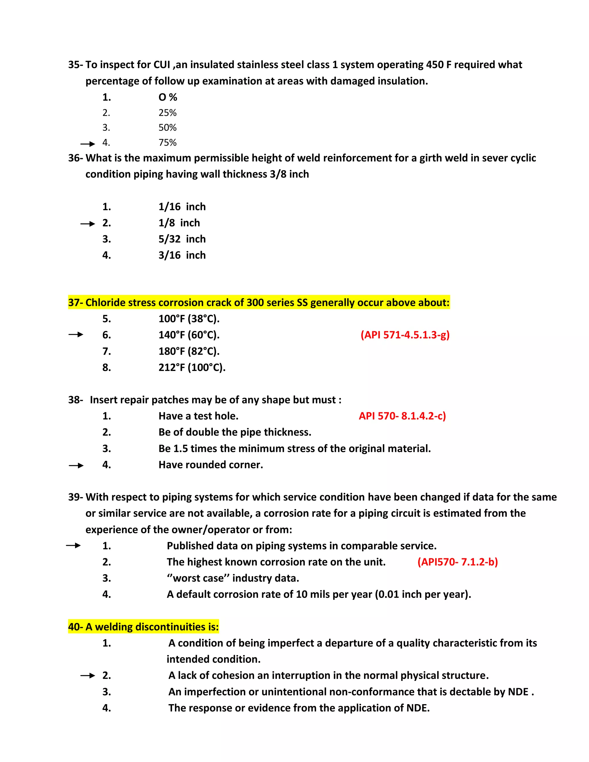 35- To inspect for CUI ,an insulated stainless steel class 1 system operating 450 F required what
percentage of follow up examination at areas with damaged insulation.
1. O %
2. 25%
3. 50%
4. 75%
36- What is the maximum permissible height of weld reinforcement for a girth weld in sever cyclic
condition piping having wall thickness 3/8 inch
1. 1/16 inch
2. 1/8 inch
3. 5/32 inch
4. 3/16 inch
37- Chloride stress corrosion crack of 300 series SS generally occur above about:
5. 100°F (38°C).
6. 140°F (60°C). (API 571-4.5.1.3-g)
7. 180°F (82°C).
8. 212°F (100°C).
38- Insert repair patches may be of any shape but must :
1. Have a test hole. API 570- 8.1.4.2-c)
2. Be of double the pipe thickness.
3. Be 1.5 times the minimum stress of the original material.
4. Have rounded corner.
39- With respect to piping systems for which service condition have been changed if data for the same
or similar service are not available, a corrosion rate for a piping circuit is estimated from the
experience of the owner/operator or from:
1. Published data on piping systems in comparable service.
2. The highest known corrosion rate on the unit. (API570- 7.1.2-b)
3. ‘’worst case’’ industry data.
4. A default corrosion rate of 10 mils per year (0.01 inch per year).
40- A welding discontinuities is:
1. A condition of being imperfect a departure of a quality characteristic from its
intended condition.
2. A lack of cohesion an interruption in the normal physical structure.
3. An imperfection or unintentional non-conformance that is dectable by NDE .
4. The response or evidence from the application of NDE.
 