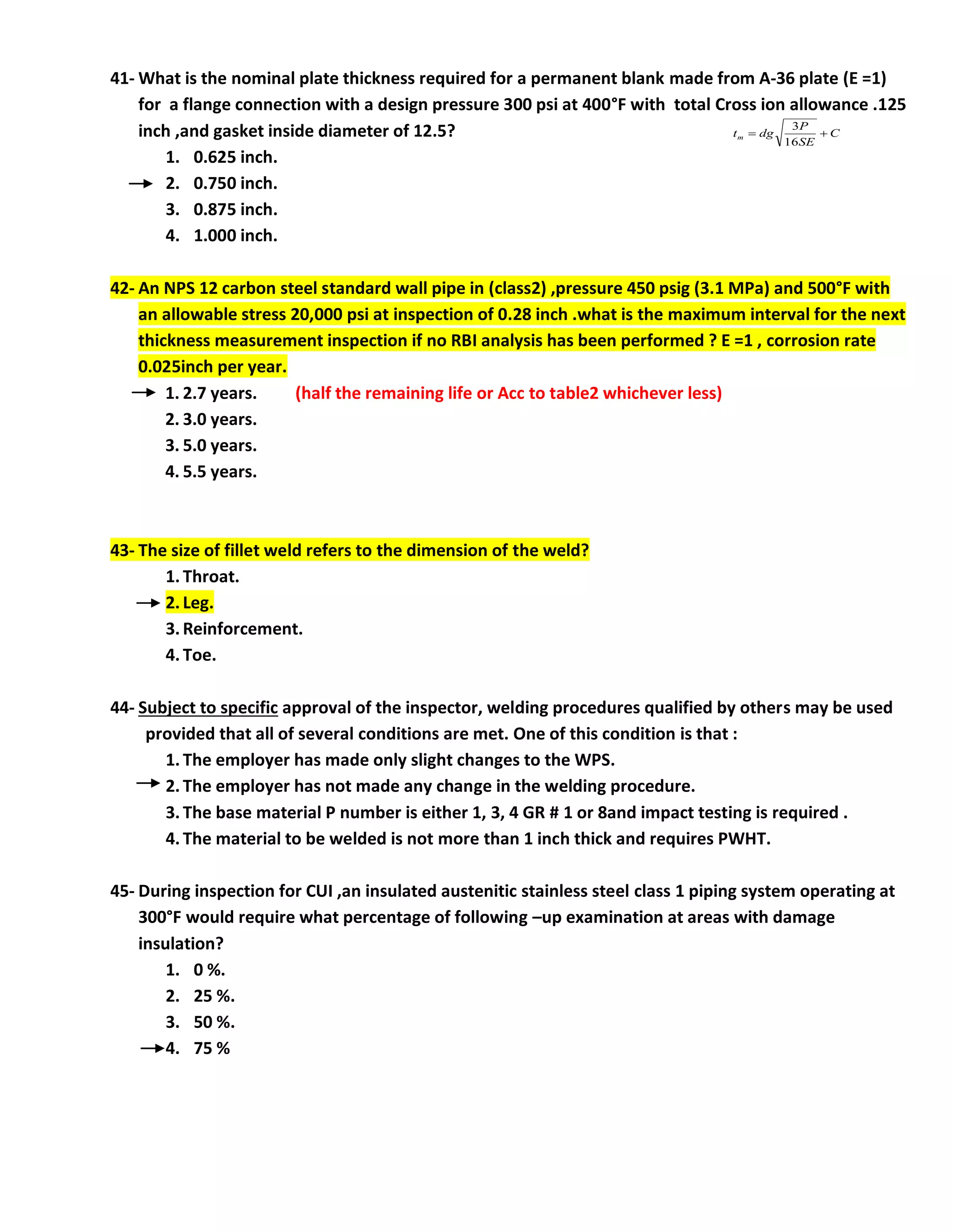41- What is the nominal plate thickness required for a permanent blank made from A-36 plate (E =1)
for a flange connection with a design pressure 300 psi at 400°F with total Cross ion allowance .125
inch ,and gasket inside diameter of 12.5?
1. 0.625 inch.
2. 0.750 inch.
3. 0.875 inch.
4. 1.000 inch.
42- An NPS 12 carbon steel standard wall pipe in (class2) ,pressure 450 psig (3.1 MPa) and 500°F with
an allowable stress 20,000 psi at inspection of 0.28 inch .what is the maximum interval for the next
thickness measurement inspection if no RBI analysis has been performed ? E =1 , corrosion rate
0.025inch per year.
1. 2.7 years. (half the remaining life or Acc to table2 whichever less)
2. 3.0 years.
3. 5.0 years.
4. 5.5 years.
43- The size of fillet weld refers to the dimension of the weld?
1. Throat.
2. Leg.
3. Reinforcement.
4. Toe.
44- Subject to specific approval of the inspector, welding procedures qualified by others may be used
provided that all of several conditions are met. One of this condition is that :
1. The employer has made only slight changes to the WPS.
2. The employer has not made any change in the welding procedure.
3. The base material P number is either 1, 3, 4 GR # 1 or 8and impact testing is required .
4. The material to be welded is not more than 1 inch thick and requires PWHT.
45- During inspection for CUI ,an insulated austenitic stainless steel class 1 piping system operating at
300°F would require what percentage of following –up examination at areas with damage
insulation?
1. 0 %.
2. 25 %.
3. 50 %.
4. 75 %
C
SE
P
dg
tm 

16
3
 