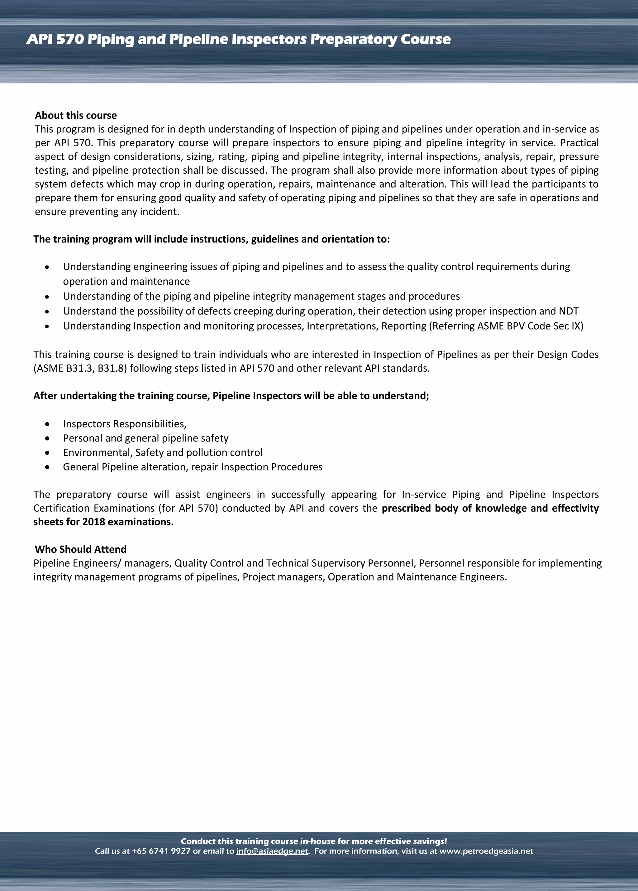 LNG TERMINAL OPERATION
API 570 Piping and Pipeline Inspectors Preparatory Course
Conduct this training course in-house for more effective savings!
Call us at +65 6741 9927 or email to info@asiaedge.net. For more information, visit us at www.petroedgeasia.net
About this course
This program is designed for in depth understanding of Inspection of piping and pipelines under operation and in-service as
per API 570. This preparatory course will prepare inspectors to ensure piping and pipeline integrity in service. Practical
aspect of design considerations, sizing, rating, piping and pipeline integrity, internal inspections, analysis, repair, pressure
testing, and pipeline protection shall be discussed. The program shall also provide more information about types of piping
system defects which may crop in during operation, repairs, maintenance and alteration. This will lead the participants to
prepare them for ensuring good quality and safety of operating piping and pipelines so that they are safe in operations and
ensure preventing any incident.
The training program will include instructions, guidelines and orientation to:
 Understanding engineering issues of piping and pipelines and to assess the quality control requirements during
operation and maintenance
 Understanding of the piping and pipeline integrity management stages and procedures
 Understand the possibility of defects creeping during operation, their detection using proper inspection and NDT
 Understanding Inspection and monitoring processes, Interpretations, Reporting (Referring ASME BPV Code Sec IX)
This training course is designed to train individuals who are interested in Inspection of Pipelines as per their Design Codes
(ASME B31.3, B31.8) following steps listed in API 570 and other relevant API standards.
After undertaking the training course, Pipeline Inspectors will be able to understand;
 Inspectors Responsibilities,
 Personal and general pipeline safety
 Environmental, Safety and pollution control
 General Pipeline alteration, repair Inspection Procedures
The preparatory course will assist engineers in successfully appearing for In-service Piping and Pipeline Inspectors
Certification Examinations (for API 570) conducted by API and covers the prescribed body of knowledge and effectivity
sheets for 2018 examinations.
Who Should Attend
Pipeline Engineers/ managers, Quality Control and Technical Supervisory Personnel, Personnel responsible for implementing
integrity management programs of pipelines, Project managers, Operation and Maintenance Engineers.
 