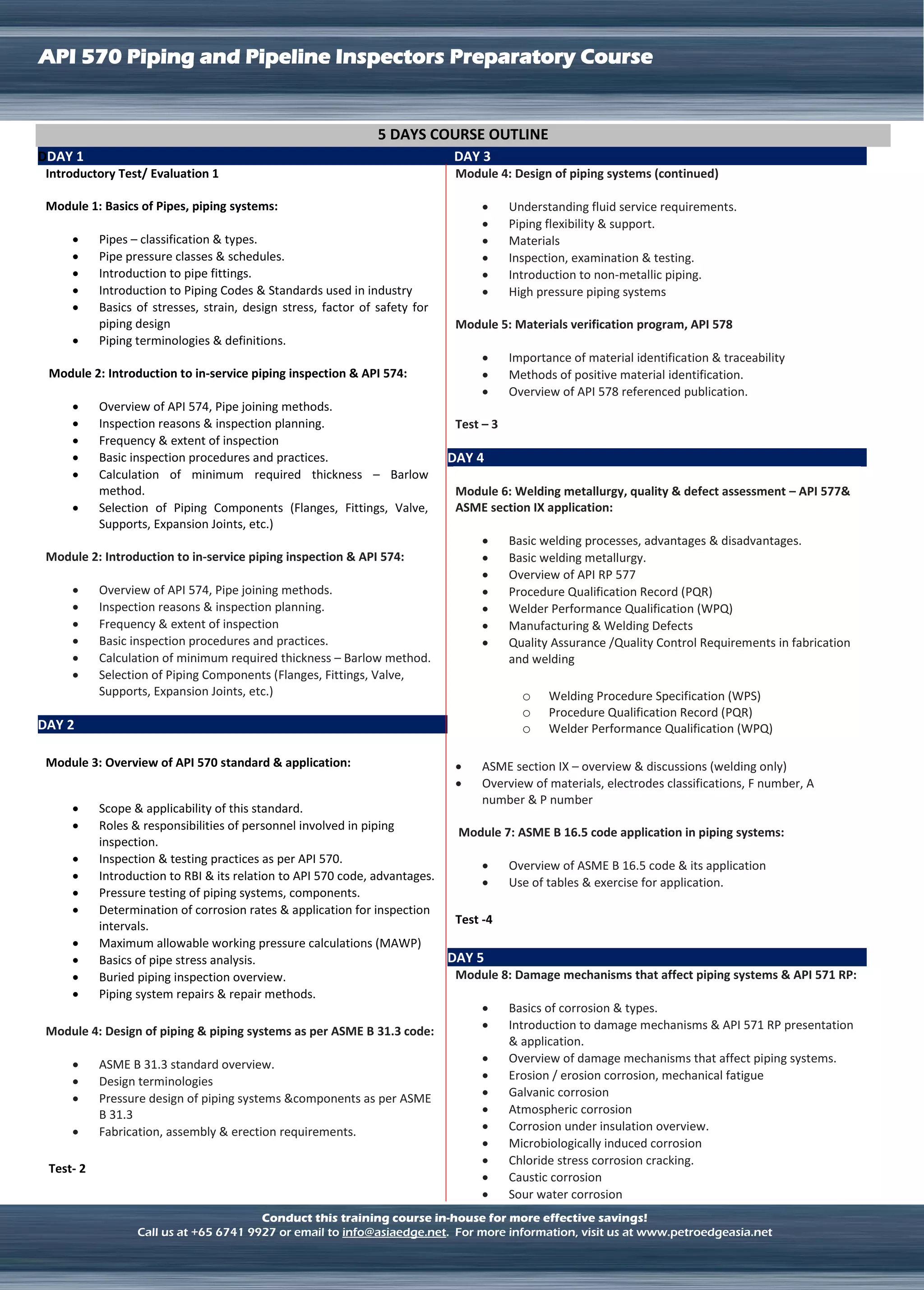 LNG TERMINAL OPERATION
API 570 Piping and Pipeline Inspectors Preparatory Course
Conduct this training course in-house for more effective savings!
Call us at +65 6741 9927 or email to info@asiaedge.net. For more information, visit us at www.petroedgeasia.net
5 DAYS COURSE OUTLINE
DDAY 1
Introductory Test/ Evaluation 1
Module 1: Basics of Pipes, piping systems:
 Pipes – classification & types.
 Pipe pressure classes & schedules.
 Introduction to pipe fittings.
 Introduction to Piping Codes & Standards used in industry
 Basics of stresses, strain, design stress, factor of safety for
piping design
 Piping terminologies & definitions.
Module 2: Introduction to in-service piping inspection & API 574:
 Overview of API 574, Pipe joining methods.
 Inspection reasons & inspection planning.
 Frequency & extent of inspection
 Basic inspection procedures and practices.
 Calculation of minimum required thickness – Barlow
method.
 Selection of Piping Components (Flanges, Fittings, Valve,
Supports, Expansion Joints, etc.)
Module 2: Introduction to in-service piping inspection & API 574:
 Overview of API 574, Pipe joining methods.
 Inspection reasons & inspection planning.
 Frequency & extent of inspection
 Basic inspection procedures and practices.
 Calculation of minimum required thickness – Barlow method.
 Selection of Piping Components (Flanges, Fittings, Valve,
Supports, Expansion Joints, etc.)
DAY 2
Module 3: Overview of API 570 standard & application:
 Scope & applicability of this standard.
 Roles & responsibilities of personnel involved in piping
inspection.
 Inspection & testing practices as per API 570.
 Introduction to RBI & its relation to API 570 code, advantages.
 Pressure testing of piping systems, components.
 Determination of corrosion rates & application for inspection
intervals.
 Maximum allowable working pressure calculations (MAWP)
 Basics of pipe stress analysis.
 Buried piping inspection overview.
 Piping system repairs & repair methods.
Module 4: Design of piping & piping systems as per ASME B 31.3 code:
 ASME B 31.3 standard overview.
 Design terminologies
 Pressure design of piping systems &components as per ASME
B 31.3
 Fabrication, assembly & erection requirements.
Test- 2
DAY 3
Module 4: Design of piping systems (continued)
 Understanding fluid service requirements.
 Piping flexibility & support.
 Materials
 Inspection, examination & testing.
 Introduction to non-metallic piping.
 High pressure piping systems
Module 5: Materials verification program, API 578
 Importance of material identification & traceability
 Methods of positive material identification.
 Overview of API 578 referenced publication.
Test – 3
DAY 4
Module 6: Welding metallurgy, quality & defect assessment – API 577&
ASME section IX application:
 Basic welding processes, advantages & disadvantages.
 Basic welding metallurgy.
 Overview of API RP 577
 Procedure Qualification Record (PQR)
 Welder Performance Qualification (WPQ)
 Manufacturing & Welding Defects
 Quality Assurance /Quality Control Requirements in fabrication
and welding
o Welding Procedure Specification (WPS)
o Procedure Qualification Record (PQR)
o Welder Performance Qualification (WPQ)
 ASME section IX – overview & discussions (welding only)
 Overview of materials, electrodes classifications, F number, A
number & P number
Module 7: ASME B 16.5 code application in piping systems:
 Overview of ASME B 16.5 code & its application
 Use of tables & exercise for application.
Test -4
DAY 5
Module 8: Damage mechanisms that affect piping systems & API 571 RP:
 Basics of corrosion & types.
 Introduction to damage mechanisms & API 571 RP presentation
& application.
 Overview of damage mechanisms that affect piping systems.
 Erosion / erosion corrosion, mechanical fatigue
 Galvanic corrosion
 Atmospheric corrosion
 Corrosion under insulation overview.
 Microbiologically induced corrosion
 Chloride stress corrosion cracking.
 Caustic corrosion
 Sour water corrosion
 