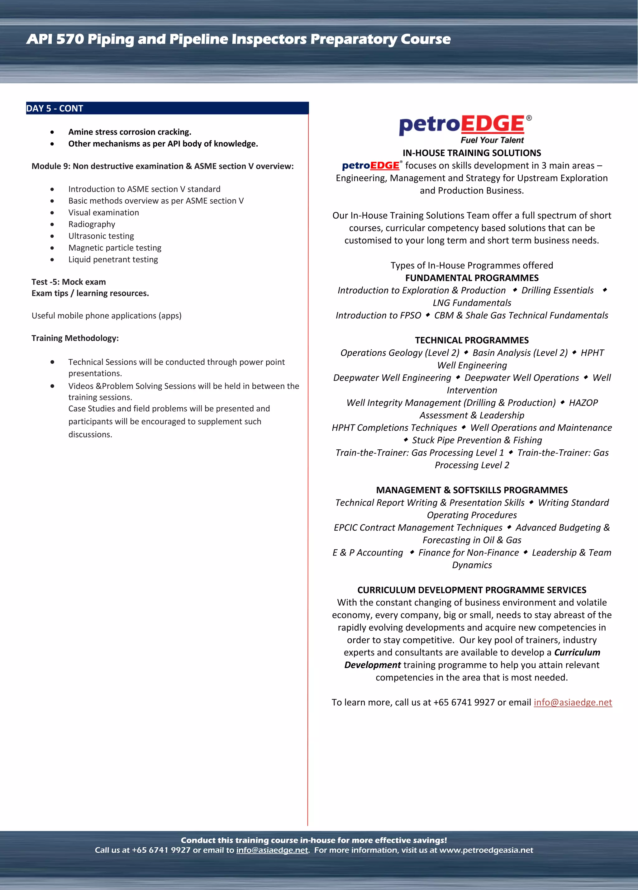 LNG TERMINAL OPERATION
API 570 Piping and Pipeline Inspectors Preparatory Course
Conduct this training course in-house for more effective savings!
Call us at +65 6741 9927 or email to info@asiaedge.net. For more information, visit us at www.petroedgeasia.net
DAY 5 - CONT
 Amine stress corrosion cracking.
 Other mechanisms as per API body of knowledge.
Module 9: Non destructive examination & ASME section V overview:
 Introduction to ASME section V standard
 Basic methods overview as per ASME section V
 Visual examination
 Radiography
 Ultrasonic testing
 Magnetic particle testing
 Liquid penetrant testing
Test -5: Mock exam
Exam tips / learning resources.
Useful mobile phone applications (apps)
Training Methodology:
 Technical Sessions will be conducted through power point
presentations.
 Videos &Problem Solving Sessions will be held in between the
training sessions.
Case Studies and field problems will be presented and
participants will be encouraged to supplement such
discussions.
IN-HOUSE TRAINING SOLUTIONS
petroEDGE®
focuses on skills development in 3 main areas –
Engineering, Management and Strategy for Upstream Exploration
and Production Business.
Our In-House Training Solutions Team offer a full spectrum of short
courses, curricular competency based solutions that can be
customised to your long term and short term business needs.
Types of In-House Programmes offered
FUNDAMENTAL PROGRAMMES
Introduction to Exploration & Production  Drilling Essentials 
LNG Fundamentals
Introduction to FPSO  CBM & Shale Gas Technical Fundamentals
TECHNICAL PROGRAMMES
Operations Geology (Level 2)  Basin Analysis (Level 2)  HPHT
Well Engineering
Deepwater Well Engineering  Deepwater Well Operations  Well
Intervention
Well Integrity Management (Drilling & Production)  HAZOP
Assessment & Leadership
HPHT Completions Techniques  Well Operations and Maintenance
 Stuck Pipe Prevention & Fishing
Train-the-Trainer: Gas Processing Level 1  Train-the-Trainer: Gas
Processing Level 2
MANAGEMENT & SOFTSKILLS PROGRAMMES
Technical Report Writing & Presentation Skills  Writing Standard
Operating Procedures
EPCIC Contract Management Techniques  Advanced Budgeting &
Forecasting in Oil & Gas
E & P Accounting  Finance for Non-Finance  Leadership & Team
Dynamics
CURRICULUM DEVELOPMENT PROGRAMME SERVICES
With the constant changing of business environment and volatile
economy, every company, big or small, needs to stay abreast of the
rapidly evolving developments and acquire new competencies in
order to stay competitive. Our key pool of trainers, industry
experts and consultants are available to develop a Curriculum
Development training programme to help you attain relevant
competencies in the area that is most needed.
To learn more, call us at +65 6741 9927 or email info@asiaedge.net
 